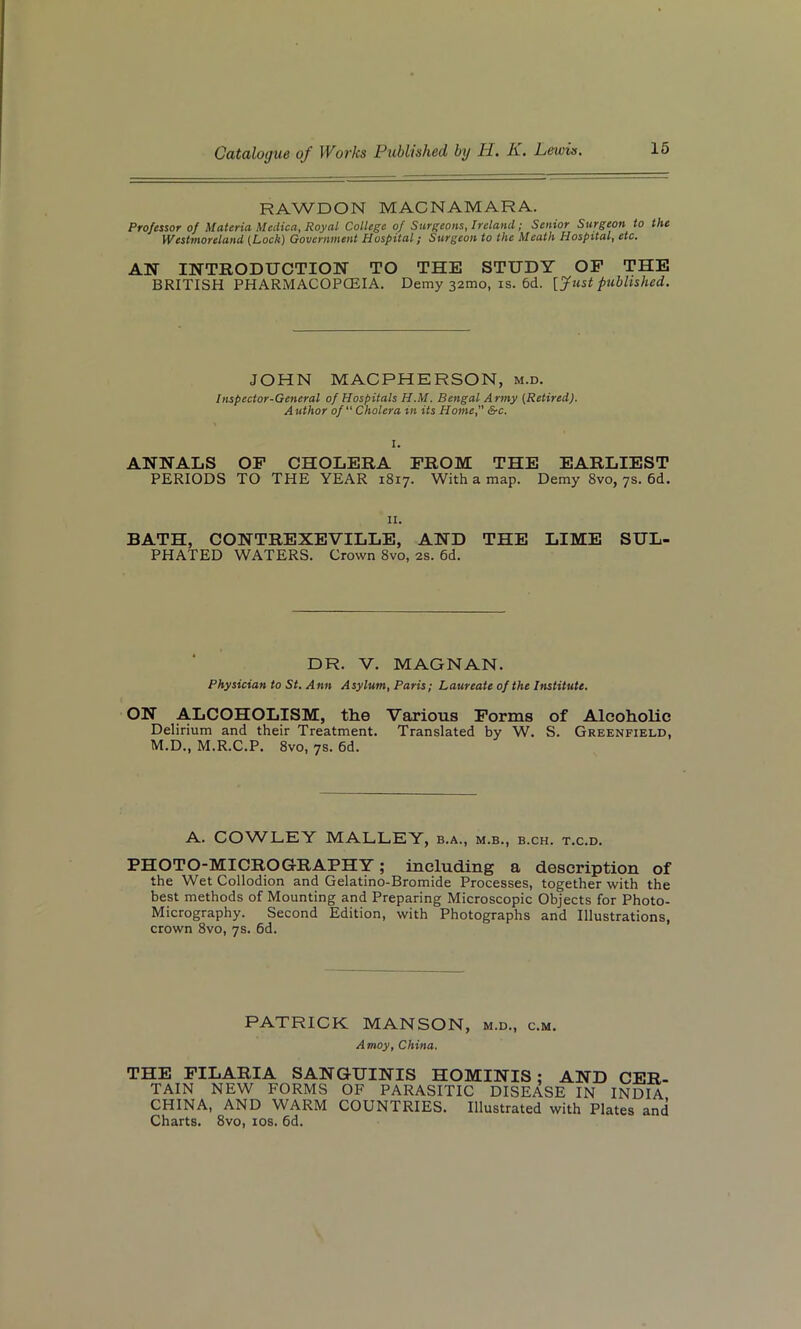 RAWDON MACNAMARA. Professor of Materia Medico, Royal College of Surgeons, Ireland; Senior Surgeon to the Westmoreland {Lock) Government Hospital; Surgeon to the Meath Hospital, etc. AN INTRODUCTION TO THE STUDY OF THE BRITISH PHARMACOPOEIA. Demy 32010, is. 6d. [Just published. JOHN MACPHERSON, m.d. Inspector-General of Hospitals H.M. Bengal Army [Retired). A uthor of “ Cholera in its Home, &c. I. ANNALS OF CHOLERA FROM THE EARLIEST PERIODS TO THE YEAR 1817. With a map. Demy 8vo, 7s. 6d. 11. BATH, CONTREXEVILLE, AND THE LIME SUL PHATED WATERS. Crown 8vo, 2s. 6d. DR. V. MAGNAN. Physician to St. Ann Asylum, Paris; Laureate of the Institute. ON ALCOHOLISM, the Various Forms of Alcoholic Delirium and their Treatment. Translated by W. S. Greenfield, M.D., M.R.C.P. 8vo, 7s. 6d. A. COWLEY MALLEY, b.a., m.b., b.ch. t.c.d. PHOTO-MICROGRAPHY; including a description of the Wet Collodion and Gelatino-Bromide Processes, together with the best methods of Mounting and Preparing Microscopic Objects for Photo- Micrography. Second Edition, with Photographs and Illustrations, crown 8vo, 7s. 6d. PATRICK MANSON, m.d., c.m. Amoy, China. THE FILARIA SANGUINIS HOMINIS ; AND CER- TAIN NEW FORMS OF PARASITIC DISEASE IN INDIA CHINA, AND WARM COUNTRIES. Illustrated with Plates and Charts. 8vo, 10s. 6d.