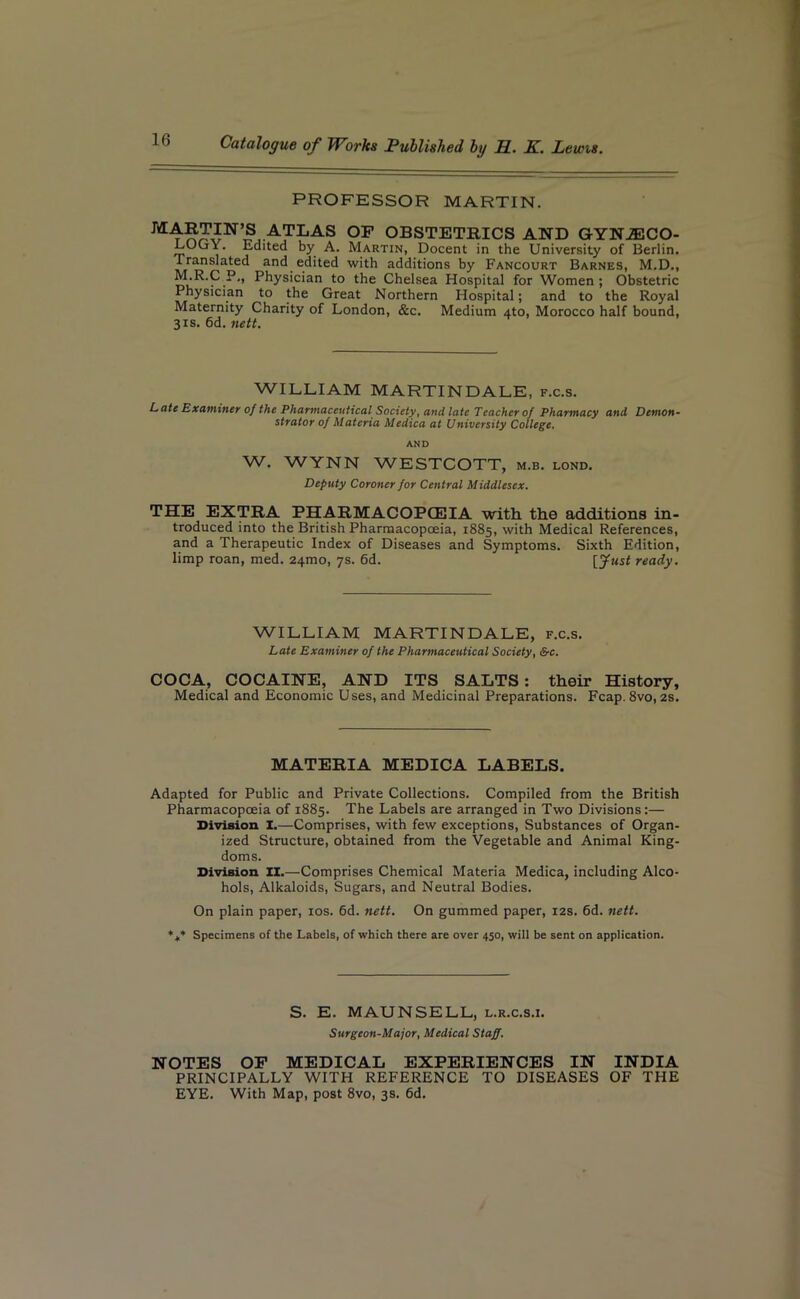 PROFESSOR MARTIN. MARTIN’S ATRAS OF OBSTETRICS AND GYNAECO- LOGY. Edited by A. Martin, Docent in the University of Berlin. Translated and edited with additions by Fancourt Barnes, M.D., M.R.C P,, Physician to the Chelsea Hospital for Women; Obstetric Physician to the Great Northern Hospital; and to the Royal Maternity Charity of London, &c. Medium ato, Morocco half bound, 3 is. 6d. nett. WILLIAM MARTINDALE, f.c.s. Late Examiner of the Pharmaceutical Society, and late Teacher of Pharmacy and Demon- strator of Materia Medica at University College. AND W. WYNN WESTCOTT, m.b. lond. Deputy Coroner for Central Middlesex. THE EXTRA PHARMACOPOEIA with the additions in- troduced into the British Pharmacopoeia, 1885, with Medical References, and a Therapeutic Index of Diseases and Symptoms. Sixth Edition, limp roan, med. 241T10, 7s. 6d. ready. WILLIAM MARTINDALE, f.c.s. Late Examiner of the Pharmaceutical Society, &c. COCA, COCAINE, AND ITS SALTS : their History, Medical and Economic Uses, and Medicinal Preparations. Fcap. 8vo, 2s. MATERIA MEDICA LABELS. Adapted for Public and Private Collections. Compiled from the British Pharmacopoeia of 1885. The Labels are arranged in Two Divisions:— Division I.—Comprises, with few exceptions, Substances of Organ- ized Structure, obtained from the Vegetable and Animal King- doms. Division II.—Comprises Chemical Materia Medica, including Alco- hols, Alkaloids, Sugars, and Neutral Bodies. On plain paper, xos. 6d. nett. On gummed paper, 12s. 6d. nett. *t* Specimens of the Labels, of which there are over 450, will be sent on application. S. E. MAUNSELL, l.r.c.s.i. Surgeon-Major, Medical Staff. NOTES OF MEDICAL EXPERIENCES IN INDIA PRINCIPALLY WITH REFERENCE TO DISEASES OF THE EYE. With Map, post 8vo, 3s. 6d.