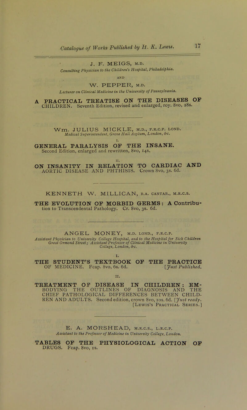 J. F. MEIGS, m.d. Consulting Physician to the Children's Hospital, Philadelphia. AND W. PEPPER, M.D. Lecturer on Clinical Medicine in the University of Pennsylvania. A PRACTICAL TREATISE ON THE DISEASES OP CHILDREN. Seventh Edition, revised and enlarged, roy. 8vo, 28s. Wm. JULIUS MICKLE, m.d., f.r.c.p. lond. Medical Superintendent, Grove Hall Asylum, London, &c, 1. GENERAL PARALYSIS OF THE INSANE. Second Edition, enlarged and rewritten, 8vo, 14s. ON INSANITY IN RELATION TO CARDIAC AND AORTIC DISEASE AND PHTHISIS. Crown 8vo, 3s. 6d. KENNETH W. MILLICAN, b.a. cantab., m.r.c.s. THE EVOLUTION OF MORBID GERMS : A Contribu tion to Transcendental Pathology. Cr. 8vo, 3s. 6d. ANGEL MONEY, m.d. lond., f.r.c.p. Assistant Physician to University College Hospital, and to the Hospital for Sick Children Great Ormond Street; Assistant Professor of Clinical Medicine in University College, London, &c. I. THE STUDENT’S TEXTBOOK OF THE PRACTICE OF MEDICINE. Fcap. 8vo, 6s. 6d. \_Just Published. 11. TREATMENT OF DISEASE IN CHILDREN : EM- BODYING THE OUTLINES OF DIAGNOSIS AND THE CHIEF PATHOLOGICAL DIFFERENCES BETWEEN CHILD- REN AND ADULTS. Second edition, crown 8vo, 10s. 6d. [Just ready. [Lewis’s Practical Series. ) E. A. MORSHEAD, m.r.c.s., l.r.c.p. Assistant to the Professor of Medicine in University College, London. TABLES OF THE PHYSIOLOGICAL ACTION OF DRUGS. Fcap. 8vo, is.