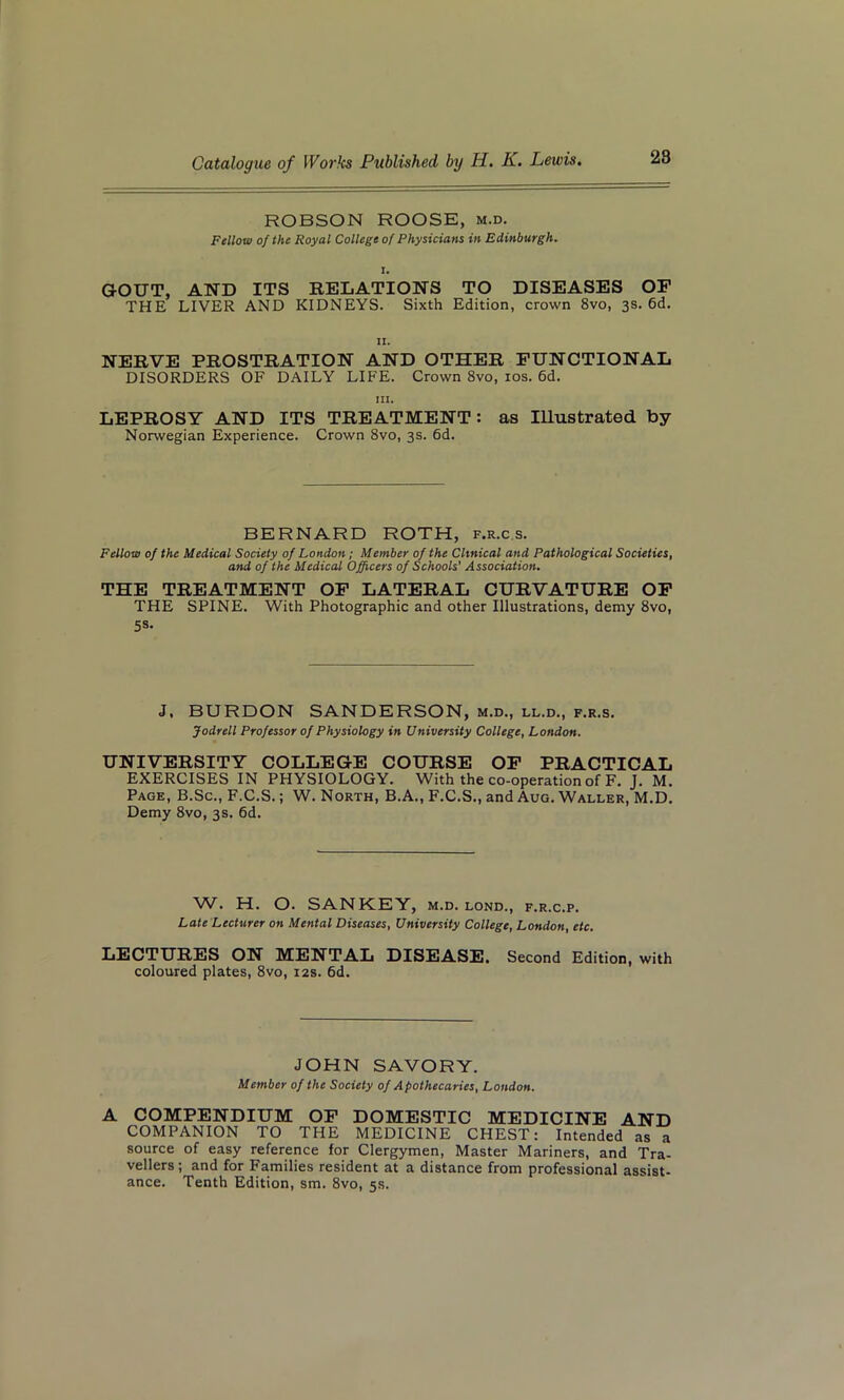 28 ROBSON ROOSE, m.d. Fellow of the Royal College of Physicians in Edinburgh. i. GOUT, AND ITS RELATIONS TO DISEASES OF THE LIVER AND KIDNEYS. Sixth Edition, crown 8vo, 3s. 6d. II. NERVE PROSTRATION AND OTHER FUNCTIONAL DISORDERS OF DAILY LIFE. Crown 8vo, 10s. 6d. III. LEPROSY AND ITS TREATMENT: as Illustrated by Norwegian Experience. Crown 8vo, 3s. 6d. BERNARD ROTH, f.r.c s. Fellow of the Medical Society of London; Member of the Clinical and Pathological Societies, and of the Medical Officers of Schools' Association. THE TREATMENT OF LATERAL CURVATURE OF THE SPINE. With Photographic and other Illustrations, demy 8vo, 5s- J. BURDON SANDERSON, m.d., ll.d., f.r.s. Jodrell Professor of Physiology in University College, London. UNIVERSITY COLLEGE COURSE OF PRACTICAL EXERCISES IN PHYSIOLOGY. With the co-operation of F. J. M. Page, B.Sc., F.C.S.; W. North, B.A., F.C.S., and Aug. Waller, M.D. Demy 8vo, 3s. 6d. W. H. O. SANKEY, m.d. lond., f.r.c.p. Late Lecturer on Mental Diseases, University College, London, etc. LECTURES ON MENTAL DISEASE. Second Edition, with coloured plates, 8vo, 12s. 6d. JOHN SAVORY. Member of the Society of Apothecaries, Loudon. A COMPENDIUM OF DOMESTIC MEDICINE AND COMPANION TO THE MEDICINE CHEST: Intended as a source of easy reference for Clergymen, Master Mariners, and Tra- vellers; and for Families resident at a distance from professional assist- ance. Tenth Edition, sm. 8vo, 5s.