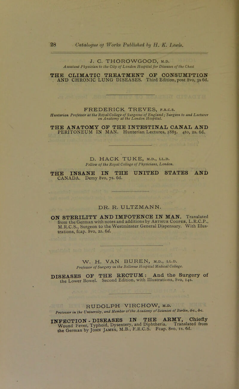 J. C. THOROWGOOD, m.d. Assistant Physician to the City o] London Hospital for Diseases of the Chest THE CLIMATIC TREATMENT OF CONSUMPTION AND CHRONIC LUNG DISEASES. Third Edition, post 8vo, 3s 6d. FREDERICK TREVES, f.r.c.s. Hunterian Professor at the Royal College of Surgeons of England ; Surgeon to and Lecturer on Anatomy at the London Hospital. THE ANATOMY OF THE INTESTINAL CANAL AND PERITONEUM IN MAN. Hunterian Lectures, 1885. 4to, 2s. 6d. D. HACK TUKE, m.d., ll.d. Fellow of the Royal College of Physicians, London. THE INSANE IN THE UNITED STATES AND CANADA. Demy 8vo, 7s. 6d. DR. R. ULTZMANN. ON STERILITY AND IMPOTENCE IN MAN. Translated from the German with notes and additions by Arthur Cooper, L.R.C.P., M.R.C.S., Surgeon to the Westminster General Dispensary. With Illus- trations, fcap. 8vo, 2s. 6d. W. H. VAN BUREN, m.d., ll.d. Professor of Surgery in the Bellevue Hospital Medical College. DISEASES OF THE RECTUM : And the Surgery of the Lower Bowel. Second Edition, with Illustrations, 8vo, 14s. RUDOLPH VIRCHOW, m.d. Professor in the University, and Member of the Academy of Sciences of Berlin, Src., Src. INFECTION - DISEASES IN THE ARMY, Chiefly Wound Fever, Typhoid, Dysentery, and Diphtheria. Translated from the German by John James, M.B., F.R.C.S. Fcap. 8vo, is. 6d.