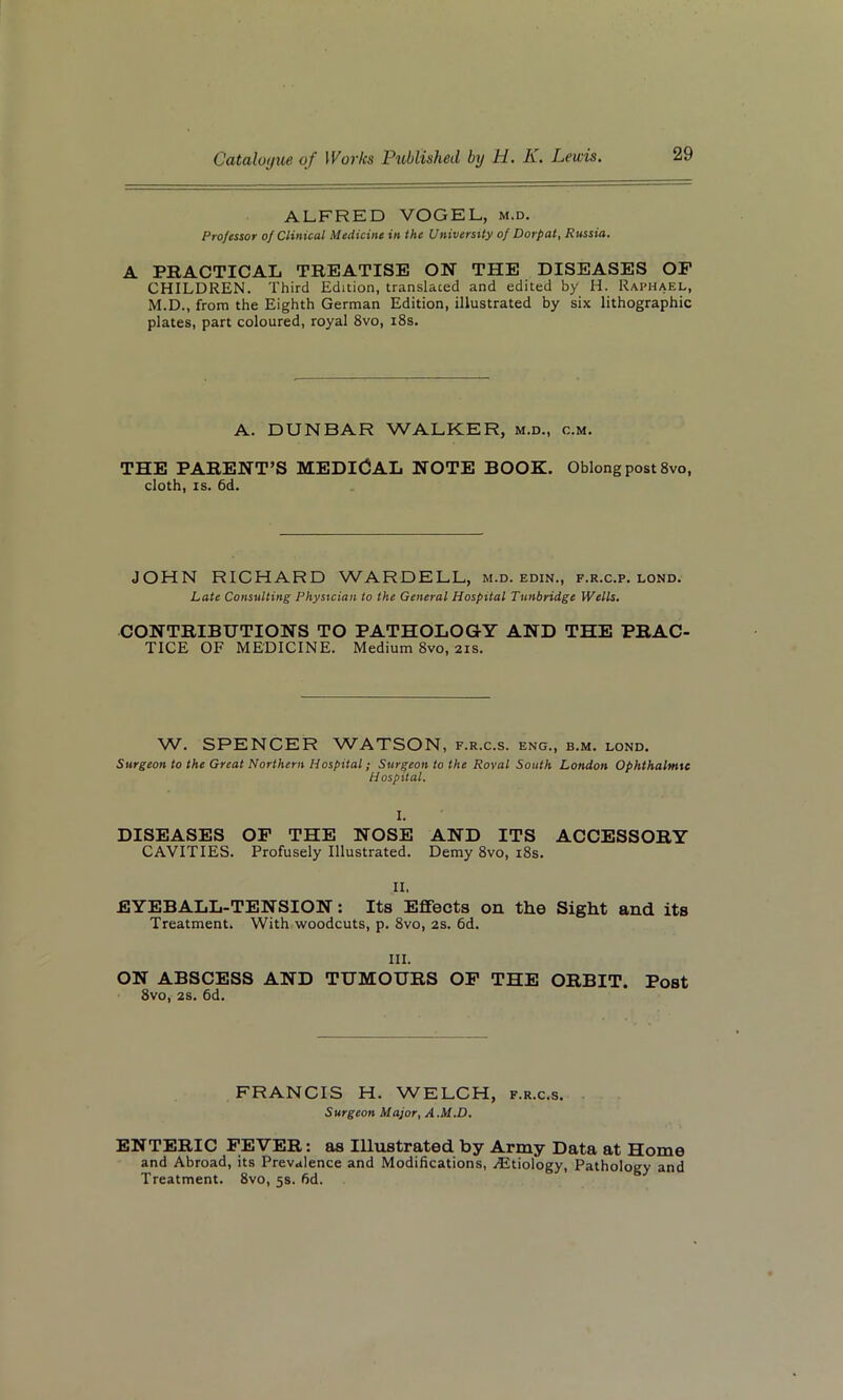 ALFRED VOGEL, m.d. Professor of Clinical Medicine in the University of Dorpat, Russia. A PRACTICAL TREATISE ON THE DISEASES OF CHILDREN. Third Edition, translated and edited by H. Raphael, M.D., from the Eighth German Edition, illustrated by six lithographic plates, part coloured, royal 8vo, 18s. A. DUNBAR WALKER, m.d., c.m. THE PARENT’S MEDICAL NOTE BOOK. Oblong post 8vo, cloth, is. 6d. JOHN RICHARD WARDELL, m.d. edin., f.r.c.p. lond. Late Consulting Physician to the General Hospital Tunbridge Wells. CONTRIBUTIONS TO PATHOLOGY AND THE PRAC- TICE OF MEDICINE. Medium 8vo, 21s. W. SPENCER WATSON, f.r.c.s. eng., b.m. lond. Surgeon to the Great Northern Hospital; Surgeon to the Roval South London Ophthalmic Hospital. I. DISEASES OF THE NOSE AND ITS ACCESSORY CAVITIES. Profusely Illustrated. Demy 8vo, 18s. II. EYEBALL-TENSION: Its Effects on the Sight and its Treatment. With woodcuts, p. 8vo, 2s. 6d. III. ON ABSCESS AND TUMOURS OF THE ORBIT. Post 8vo, 2s. 6d. FRANCIS H. WELCH, f.r.c.s. Surgeon Major, A.M.D. ENTERIC FEVER: as Illustrated by Army Data at Home and Abroad, its Prevalence and Modifications, Etiology, Pathology and Treatment. 8vo, 5s. fid.
