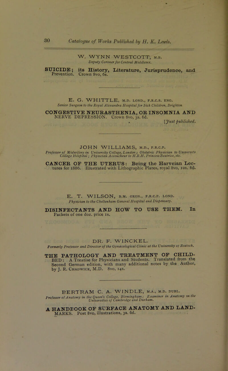 W. WYNN WESTCOTT, m.b. Deputy Coroner for Central Middlesex. SUICIDE; its History, Literature, Jurisprudence, and Prevention. Crown 8vo, 6s. E. G. WHITTLE, m.d. lond., f.r.c.s. eng. Senior Surgeon to the Royal Alexandra Hospital for Sick Children, Brighton CONGESTIVE NEURASTHENIA, OR INSOMNIA AND NERVE DEPRESSION. Crown 8vo, 3s. 6d. [Just published. JOHN WILLIAMS, m.d., f.r.c.p. Professor of Midwifery in University College, London ; Obstetric Physician to University College Hospital; Physician Accoucheur to H.R.H. Princess Beatrice, etc- CANCER OF THE UTERUS: Being the Harveian Lec- tures for 1886. Illustrated with Lithographic Plates, royal 8vo, 10s. 6d. E. T. WILSON, b.m. oxon., f.r.c.p. lond. Physician to the Cheltenham General Hospital and Dispensary. DISINFECTANTS AND HOW TO USE THEM. In Packets of one doz. price is. DR. F. WINCKEL. Formerly Professor and Director of the Gyncecological Clinic at the University 01 Rostock. THE PATHOLOGY AND TREATMENT OF CHILD- BED : A Treatise for Physicians and Students. Translated from the Second German edition, with many additional notes by the Author, by J. R. Chadwick, M.D. 8vo, 14s. BERTRAM C. A. WINDLE, m.a., m.d. dubl. Professor of Anatomy in the Queen's College, Birmingham; Examiner in Anatomy in the Universities of Cambridge and Durham. A HANDBOOK OF SURFACE ANATOMY AND LAND- MARKS. Post 8vo, illustrations, 38. 6d.