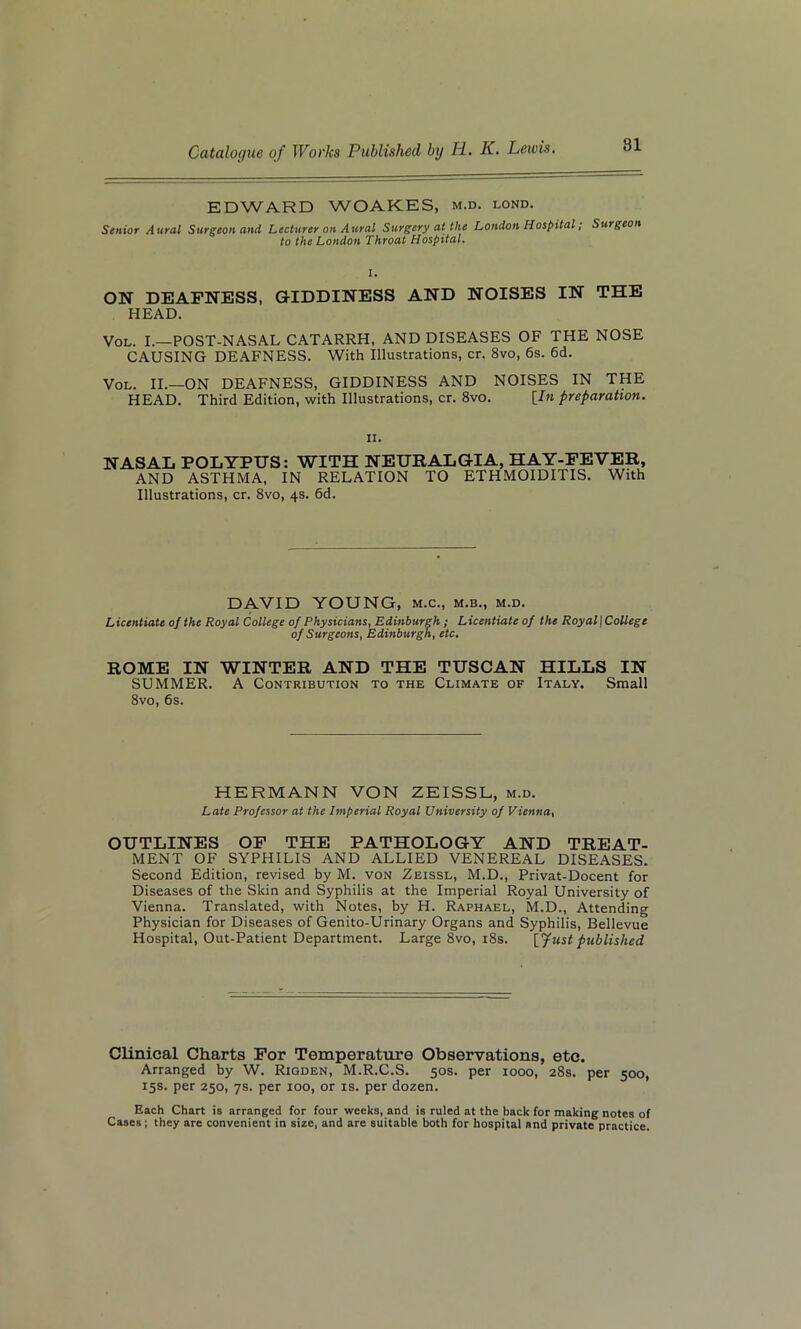 EDWARD WOAKES, m.d. lond. Senior Aural Surgeon and Lecturer on Aural Surgery at the London Hospital, Surgeon to the London Throat Hospital. ON DEAFNESS, GIDDINESS AND NOISES IN THE HEAD. Vol. I.—POST-NASAL CATARRH, AND DISEASES OF THE NOSE CAUSING DEAFNESS. With Illustrations, cr. 8vo, 6s. 6d. Vol. II.—ON DEAFNESS, GIDDINESS AND NOISES IN THE HEAD. Third Edition, with Illustrations, cr. 8vo. [In preparation. n. NASAL POLYPUS: WITH NEURALGIA, HAY-FEVER, AND ASTHMA, IN RELATION TO ETHMOIDITIS. With Illustrations, cr. 8vo, 4s. 6d. DAVID YOUNG, m.c., m.b., m.d. Licentiate of the Royal College of Physicians, Edinburgh; Licentiate of the Royal) College of Surgeons, Edinburgh, etc. ROME IN WINTER AND THE TUSCAN HILLS IN SUMMER. A Contribution to the Climate of Italy. Small 8vo, 6s. HERMANN VON ZEISSL, m.d. Late Professor at the Imperial Royal University of Vienna, OUTLINES OF THE PATHOLOGY AND TREAT- MENT OF SYPHILIS AND ALLIED VENEREAL DISEASES. Second Edition, revised by M. von Zeissl, M.D., Privat-Docent for Diseases of the Skin and Syphilis at the Imperial Royal University of Vienna. Translated, with Notes, by H. Raphael, M.D., Attending Physician for Diseases of Genito-Urinary Organs and Syphilis, Bellevue Hospital, Out-Patient Department. Large 8vo, 18s. [fust published Clinical Charts For Temperature Observations, etc. Arranged by W. Rigden, M.R.C.S. 50s. per 1000, 28s. per 500, 15s. per 250, 7s. per 100, or is. per dozen. Each Chart is arranged for four weeks, and is ruled at the back for making notes of Cases; they are convenient in size, and are suitable both for hospital and private practice.