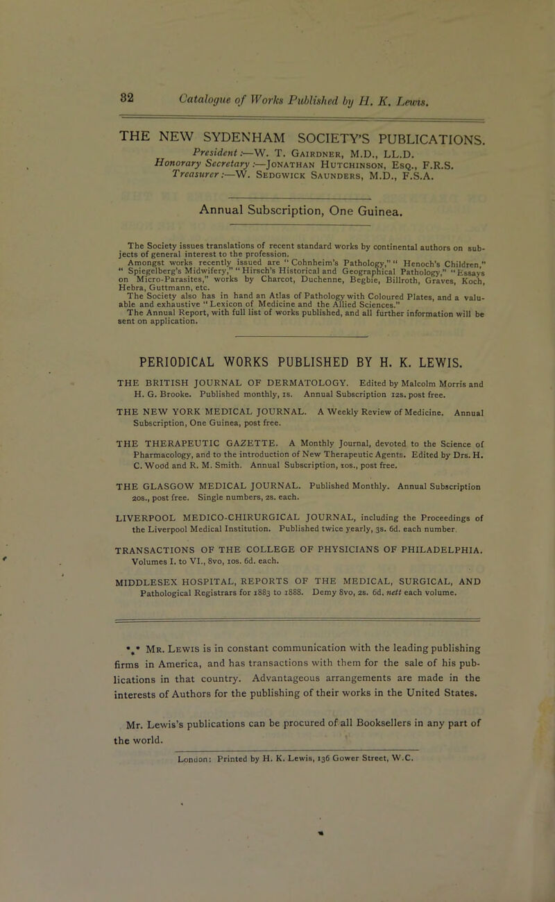 THE NEW SYDENHAM SOCIETY’S PUBLICATIONS. President:—W. T. Gairdner, M.D., LL.D. Honorary Secretary:—Jonathan Hutchinson, Esq., F.R.S. Treasurer:—W. Sedgwick Saunders, M.D., F.S.A. Annual Subscription, One Guinea. The Society issues translations of recent standard works by continental authors on sub- jects of general interest to the profession. Amongst works recently issued are “ Cohnheim’s Pathology,” “ Henoch’s Children, “ Spiegelberg’s Midwifery,” “ Hirsch’s Historical and Geographical Pathology, “Essays on Micro-Parasites, works by Charcot, Duchenne, Begbie, Billroth, Graves, Koch, Hebra, Guttmann, etc. The Society also has in hand an Atlas of Pathology with Coloured Plates, and a valu- able and exhaustive “Lexicon of Medicine and the Allied Sciences. The Annual Report, with full list of works published, and all further information will be sent on application. PERIODICAL WORKS PUBLISHED BY H. K. LEWIS. THE BRITISH JOURNAL OF DERMATOLOGY. Edited by Malcolm Morris and H. G. Brooke. Published monthly, is. Annual Subscription 12s. post free. THE NEW YORK MEDICAL JOURNAL. A Weekly Review of Medicine. Annual Subscription, One Guinea, post free. THE THERAPEUTIC GAZETTE. A Monthly Journal, devoted to the Science of Pharmacology, and to the introduction of New Therapeutic Agents. Edited by Drs. H. C. Wood and R. M. Smith. Annual Subscription, 10s., post free. THE GLASGOW MEDICAL JOURNAL. Published Monthly. Annual Subscription 20s., post free. Single numbers, 2S. each. LIVERPOOL MEDICO-CHIRURGICAL JOURNAL, including the Proceedings of the Liverpool Medical Institution. Published twice yearly, 3s. 6d. each number. TRANSACTIONS OF THE COLLEGE OF PHYSICIANS OF PHILADELPHIA. Volumes I. to VI., 8vo, 10s. 6d. each. MIDDLESEX HOSPITAL, REPORTS OF THE MEDICAL, SURGICAL, AND Pathological Registrars for 1883 to 1888. Demy 8vo, 2s. 6d. nett each volume. • * Mr. Lewis is in constant communication with the leading publishing firms in America, and has transactions with them for the sale of his pub- lications in that country. Advantageous arrangements are made in the interests of Authors for the publishing of their works in the United States. Mr. Lewis’s publications can be procured of all Booksellers in any part of the world. London: Printed by H. K. Lewis, 136 Gower Street, W.C.