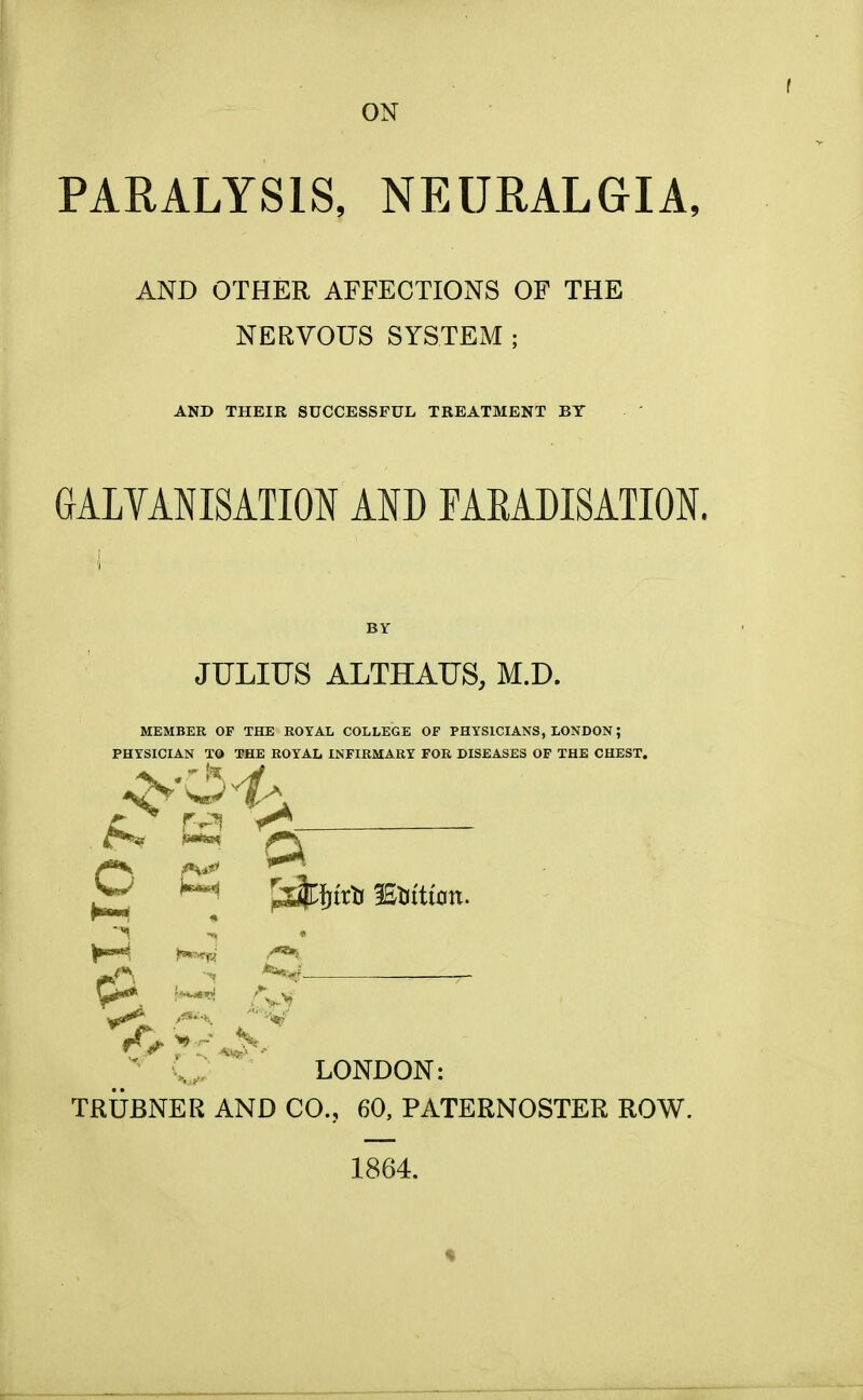 ON f PARALYSIS, NEURALGIA, AND OTHER AFFECTIONS OF THE NERVOUS SYSTEM ; AND THEIR SUCCESSFUL TREATMENT BY GALVANISATION AND FARADISATION. JULIUS ALTHAUS, M.D. MEMBER OF THE ROYAL COLLEGE OP PHYSICIANS, LONDON; PHYSICIAN TO THE ROYAL INFIRMARY FOR DISEASES OF THE CHEST. c*5* i***. ^\ o ^ ;\> LONDON: TRUBNER AND CO., 60, PATERNOSTER ROW. 1864.