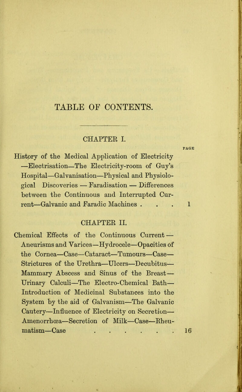 TABLE OF CONTENTS. CHAPTER I. Histjory of the Medical Application of Electricity —Electrisation—The Electricity-room of Guy's Hospital—Galvanisation—Physical and Physiolo- gical Discoveries — Faradisation — Differences between the Continuous and Interrupted Cur- rent—Galvanic and Faradic Machines . CHAPTER II. Chemical Effects of the Continuous Current — Aneurisms and Varices—Hydrocele—Opacities of the Cornea—Case—Cataract—Tumours—Case— Strictures of the Urethra—Ulcers—Decubitus— Mammary Abscess and Sinus of the Breast — Urinary Calculi—The Electro-Chemical Bath— Introduction of Medicinal Substances into the System by the aid of Galvanism—The Galvanic Cautery—Influence of Electricity on Secretion— Amenorrhcea—Secretion of Milk—Case—Rheu- matism—Case