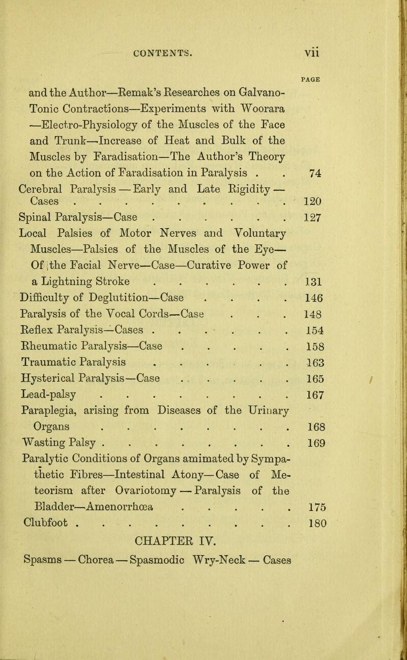 PAGE and the Author—Remak's Researches on Galvano- Tonic Contractions—Experiments with Woorara —Electro-Physiology of the Muscles of the Face and Trunk—-Increase of Heat and Bulk of the Muscles by Faradisation—The Author's Theory on the Action of Faradisation in Paralysis . . 74 Cerebral Paralysis — Early and Late Rigidity — Cases . .120 Spinal Paralysis—Case 127 Local Palsies of Motor Nerves and Voluntary Muscles—Palsies of the Muscles of the Eye— Of ;the Facial Nerve—Case—Curative Power of a Lightning Stroke 131 Difficulty of Deglutition—Case .... 146 Paralysis of the Vocal Cords—Case . . .148 Reflex Paralysis—Cases . . . . . .154 Rheumatic Paralysis—Case 158 Traumatic Paralysis . . . . .163 Hysterical Paralysis—Case . . . . . . 165 Lead-palsy 167 Paraplegia, arising from Diseases of the Urinary Organs 168 Wasting Palsy 169 Paralytic Conditions of Organs amimated by Sympa- thetic Fibres—Intestinal Atony—Case of Me- teorism after Ovariotomy — Paralysis of the Bladder—Amenorrhea 175 Clubfoot 180 CHAPTER IV. Spasms — Chorea — Spasmodic Wry-Neck — Cases