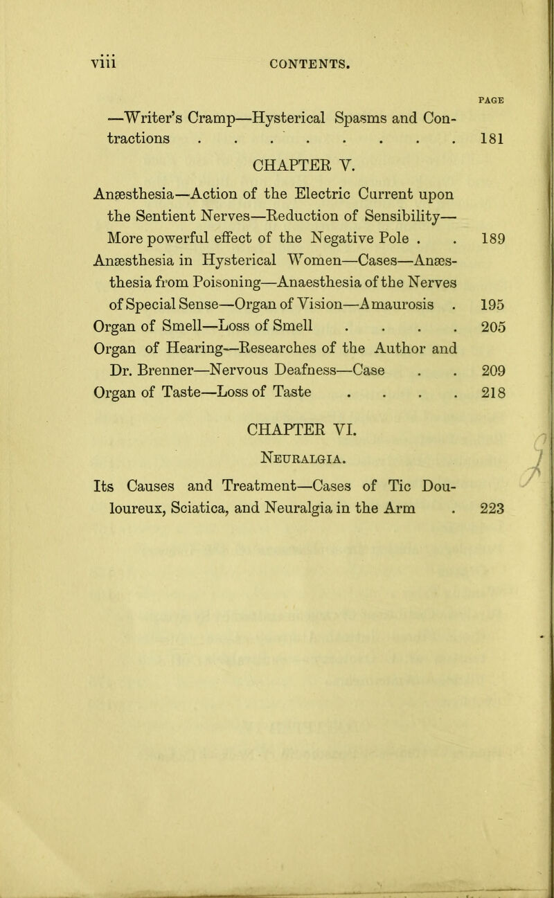 V1U CONTENTS. PAGE —Writer's Cramp—Hysterical Spasms and Con- tractions . . .' 181 CHAPTER V. Anaesthesia—Action of the Electric Current upon the Sentient Nerves—Reduction of Sensibility— More powerful effect of the Negative Pole . . 189 Anaesthesia in Hysterical Women—Cases—Anaes- thesia from Poisoning—Anaesthesia of the Nerves of Special Sense—Organ of Vision—Amaurosis . 195 Organ of Smell—Loss of Smell .... 205 Organ of Hearing—Researches of the Author and Dr. Brenner—Nervous Deafness—Case . . 209 Organ of Taste—Loss of Taste . . . .218 CHAPTER VI. Neuralgia. Its Causes and Treatment—Cases of Tic Dou- loureux, Sciatica, and Neuralgia in the Arm . 223