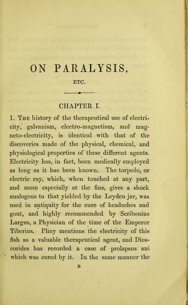 ON PARALYSIS, ETC. CHAPTER I. 1. The history of the therapeutical use of electri- city,' galvanism, electro-magnetism, and mag- neto-electricity, is identical with that of the discoveries made of the physical, chemical, and physiological properties of these different agents. Electricity has, in fact, been medically employed as long as it has been known. The torpedo, or electric ray, which, when touched at any part, and more especially at the fins, gives a shock analogous to that yielded by the Leyden jar, was used in antiquity for the cure of headaches and. gout, and highly recommended by Scribonius Largus, a Physician of the time of the Emperor Tiberius. Pliny mentions the electricity of this fish as a valuable therapeutical agent, and Dios- corides has recorded a case of prolapsus ani which was cured by it. In the same manner the B