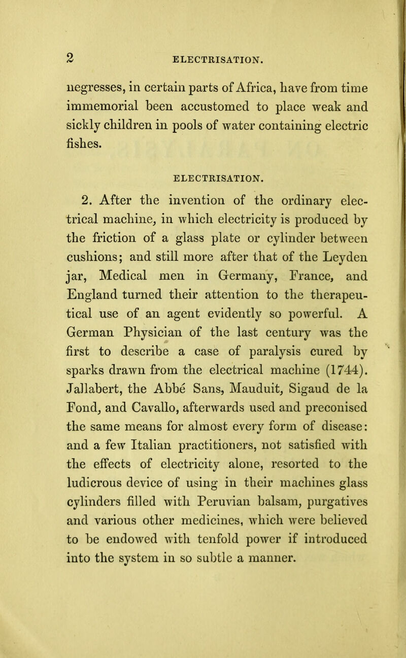 negresses, in certain parts of Africa, have from time immemorial been accustomed to place weak and sickly children in pools of water containing electric fishes. ELECTRISATION. 2. After the invention of the ordinary elec- trical machine, in which electricity is produced by the friction of a glass plate or cylinder between cushions; and still more after that of the Ley den jar, Medical men in Germany, France, and England turned their attention to the therapeu- tical use of an agent evidently so powerful. A German Physician of the last century was the first to describe a case of paralysis cured by sparks drawn from the electrical machine (1744). Jallabert, the Abbe Sans, Mauduit, Sigaud de la Fond, and Cavallo, afterwards used and preconised the same means for almost every form of disease: and a few Italian practitioners, not satisfied with the effects of electricity alone, resorted to the ludicrous device of using in their machines glass cylinders filled with Peruvian balsam, purgatives and various other medicines, which were believed to be endowed with tenfold power if introduced into the system in so subtle a manner.