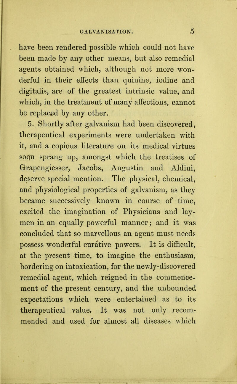 have been rendered possible which could not have been made by any other means, but also remedial agents obtained which, although not more won- derful in their effects than quinine, iodine and digitalis, are of the greatest intrinsic value, and which, in the treatment of many affections, cannot be replaced by any other. 5. Shortly after galvanism had been discovered, therapeutical experiments were undertaken with it, and a copious literature on its medical virtues soQn sprang up, amongst which the treatises of Grapengiesser, Jacobs, Augustin and Aldini, deserve special mention. The physical, chemical, and physiological properties of galvanism, as they became successively known in course of time, excited the imagination of Physicians and lay- men in an equally powerful manner; and it was concluded that so marvellous an agent must needs possess wonderful curative powers. It is difficult, at the present time, to imagine the enthusiasm, bordering on intoxication, for the newly-discovered remedial agent, which reigned in the commence- ment of the present century, and the unbounded expectations which were entertained as to its therapeutical value. It was not only recom- mended and used for almost all diseases which