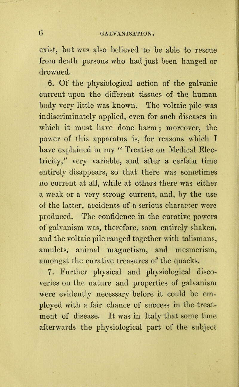 exist, but was also believed to be able to rescue from death persons who had just been hanged or drowned. 6. Of the physiological action of the galvanic current upon the different tissues of the human body very little was known. The voltaic pile was indiscriminately applied, even for such diseases in which it must have done harm; moreover, the power of this apparatus is, for reasons which I have explained in my  Treatise on Medical Elec- tricity/' very variable, and after a certain time entirely disappears, so that there was sometimes no current at all, while at others there was either a weak or a very strong current, and, by the use of the latter, accidents of a serious character were produced. The confidence in the curative powers of galvanism was, therefore, soon entirely shaken, and the voltaic pile ranged together with talismans, amulets, animal magnetism, and mesmerism, amongst the curative treasures of the quacks. 7. Further physical and physiological disco- veries on the nature and properties of galvanism were evidently necessary before it could be em- ployed with a fair chance of success in the treat- ment of disease. It was in Italy that some time afterwards the physiological part of the subject