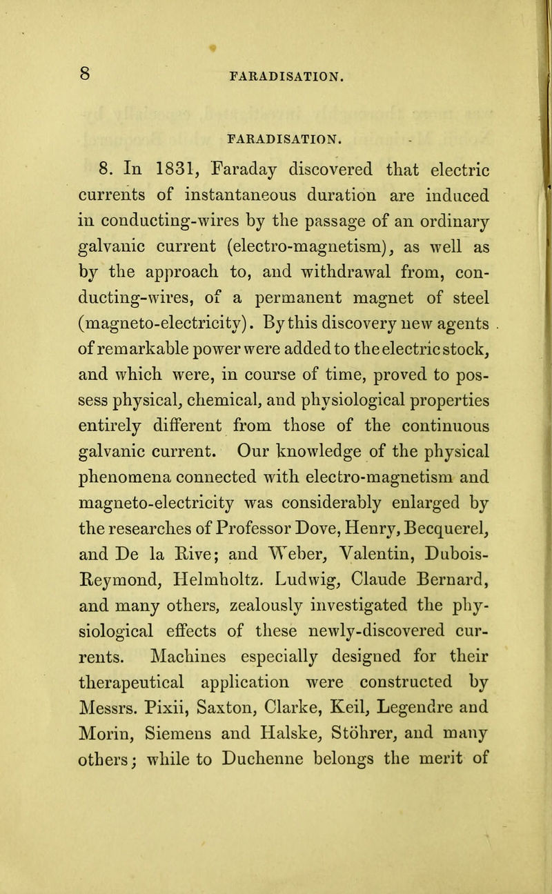 FARADISATION. 8. In 1831, Faraday discovered that electric currents of instantaneous duration are induced in conducting-wires by the passage of an ordinary galvanic current (electro-magnetism), as well as by the approach to, and withdrawal from, con- ducting-wires, of a permanent magnet of steel (magneto-electricity). By this discovery new agents of remarkable power were added to the electric stock, and which were, in course of time, proved to pos- sess physical, chemical, and physiological properties entirely different from those of the continuous galvanic current. Our knowledge of the physical phenomena connected with electro-magnetism and magneto-electricity was considerably enlarged by the researches of Professor Dove, Henry, Becquerel, and De la Rive; and Weber, Valentin, Dubois- Reymond, Helmholtz. Ludwig, Claude Bernard, and many others, zealously investigated the phy- siological effects of these newly-discovered cur- rents. Machines especialty designed for their therapeutical application were constructed by Messrs. Pixii, Saxton, Clarke, Keil, Legendre and Morin, Siemens and Halske, Stohrer, and many others; while to Duchenne belongs the merit of