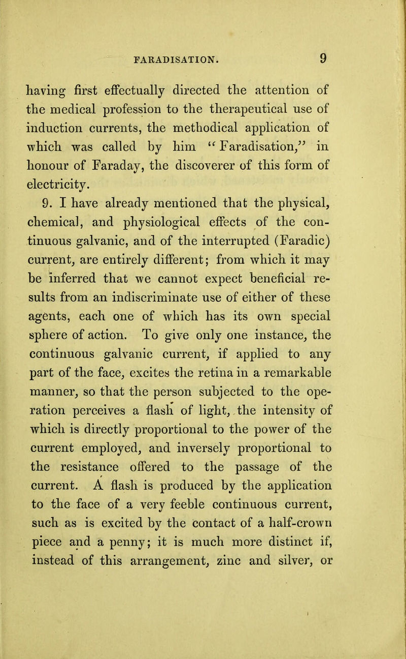 having first effectually directed the attention of the medical profession to the therapeutical use of induction currents, the methodical application of which was called by him u Faradisation/3 in honour of Faraday, the discoverer of this form of electricity. 9. I have already mentioned that the physical, chemical, and physiological effects of the con- tinuous galvanic, and of the interrupted (Faradic) current, are entirely different; from which it may be inferred that we cannot expect beneficial re- sults from an indiscriminate use of either of these agents, each one of which has its own special sphere of action. To give only one instance, the continuous galvanic current, if applied to any part of the face, excites the retina in a remarkable manner, so that the person subjected to the ope- ration perceives a flash of light,. the intensity of which is directly proportional to the power of the current employed, and inversely proportional to the resistance offered to the passage of the current. A flash is produced by the application to the face of a very feeble continuous current, such as is excited by the contact of a half-crown piece and a penny; it is much more distinct if, instead of this arrangement, zinc and silver, or