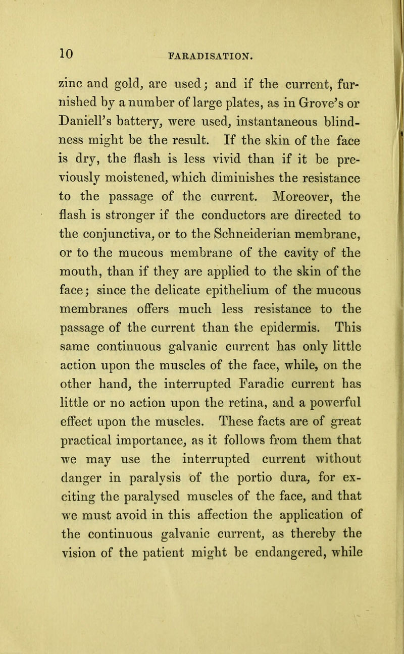 zinc and gold, are used; and if the current, fur- nished by a number of large plates, as in Grove's or Darnell's battery, were used, instantaneous blind- ness might be the result. If the skin of the face is dry, the flash is less vivid than if it be pre- viously moistened, which diminishes the resistance to the passage of the current. Moreover, the flash is stronger if the conductors are directed to the conjunctiva, or to the Schneiderian membrane, or to the mucous membrane of the cavity of the mouth, than if they are applied to the skin of the face; since the delicate epithelium of the mucous membranes offers much less resistance to the passage of the current than the epidermis. This same continuous galvanic current has only little action upon the muscles of the face, while, on the other hand, the interrupted Faradic current has little or no action upon the retina, and a powerful effect upon the muscles. These facts are of great practical importance, as it follows from them that we may use the interrupted current without danger in paralysis of the portio dura, for ex- citing the paralysed muscles of the face, and that we must avoid in this affection the application of the continuous galvanic current, as thereby the vision of the patient might be endangered, while