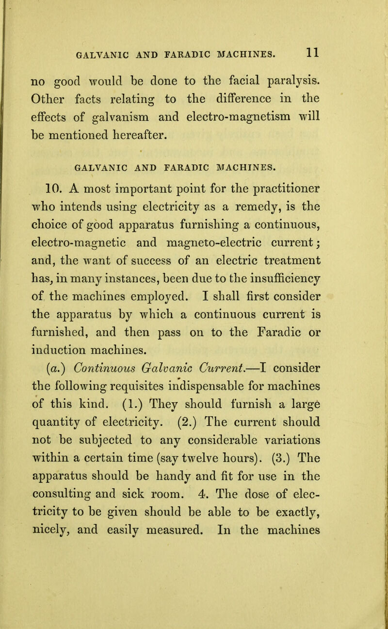 no good would be done to the facial paralysis. Other facts relating to the difference in the effects of galvanism and electro-magnetism will be mentioned hereafter. GALVANIC AND FARADIC MACHINES. 10. A most important point for the practitioner who intends using electricity as a remedy, is the choice of good apparatus furnishing a continuous, electro-magnetic and magneto-electric current; and, the want of success of an electric treatment has, in many instances, been due to the insufficiency of the machines employed. I shall first consider the apparatus by which a continuous current is furnished, and then pass on to the Faradic or induction machines. (a.) Continuous Galvanic Current.—I consider the following requisites indispensable for machines of this kind. (1.) They should furnish a large quantity of electricity. (2.) The current should not be subjected to any considerable variations within a certain time (say twelve hours). (3.) The apparatus should be handy and fit for use in the consulting and sick room. 4. The dose of elec- tricity to be given should be able to be exactly, nicely, and easily measured. In the machines