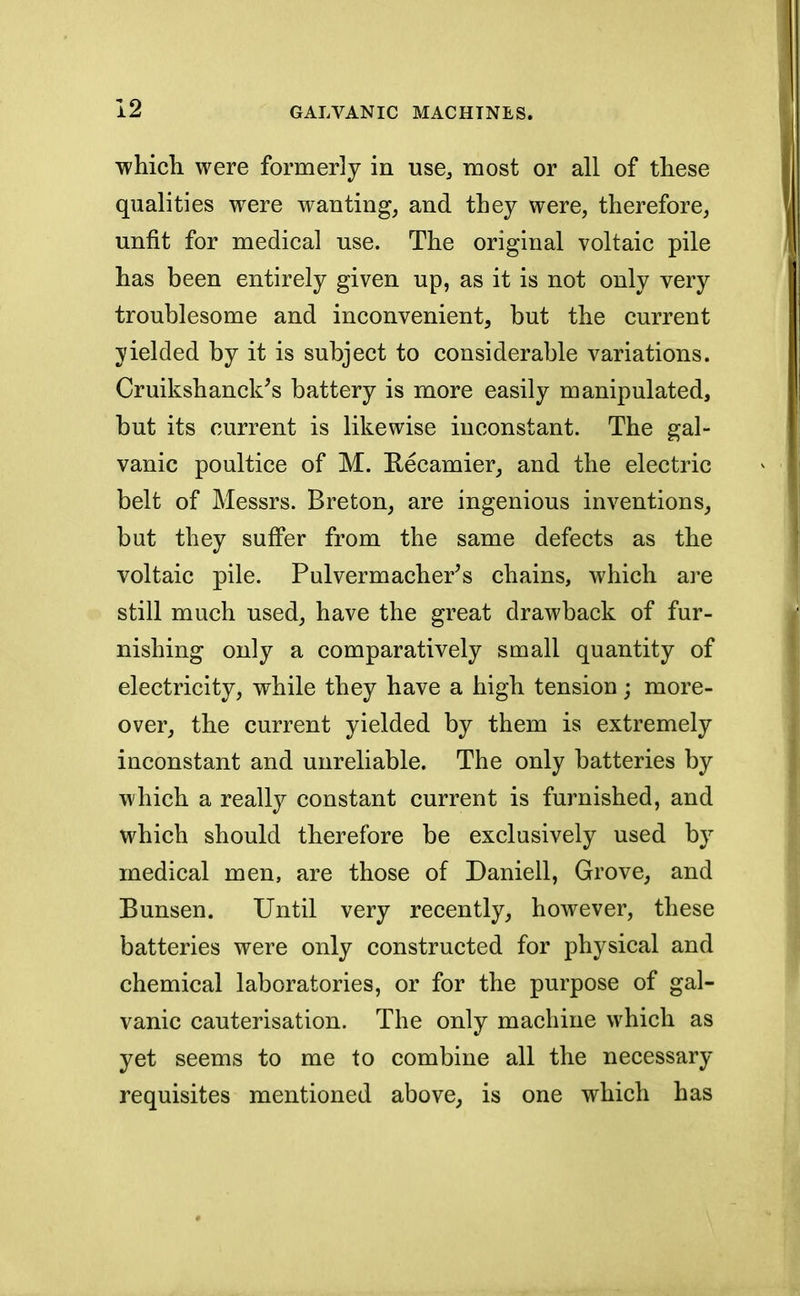 which were formerly in use, most or all of these qualities were wanting, and they were, therefore, unfit for medical use. The original voltaic pile has been entirely given up, as it is not only very troublesome and inconvenient, but the current yielded by it is subject to considerable variations. Cruikshanck's battery is more easily manipulated, but its current is likewise inconstant. The gal- vanic poultice of M. Recamier, and the electric belt of Messrs. Breton, are ingenious inventions, but they suffer from the same defects as the voltaic pile. Pulvermacher's chains, which are still much used, have the great drawback of fur- nishing only a comparatively small quantity of electricity, while they have a high tension; more- over, the current yielded by them is extremely inconstant and unreliable. The only batteries by which a really constant current is furnished, and which should therefore be exclusively used by medical men, are those of Daniell, Grove, and Bunsen. Until very recently, however, these batteries were only constructed for physical and chemical laboratories, or for the purpose of gal- vanic cauterisation. The only machine which as yet seems to me to combine all the necessary requisites mentioned above, is one which has