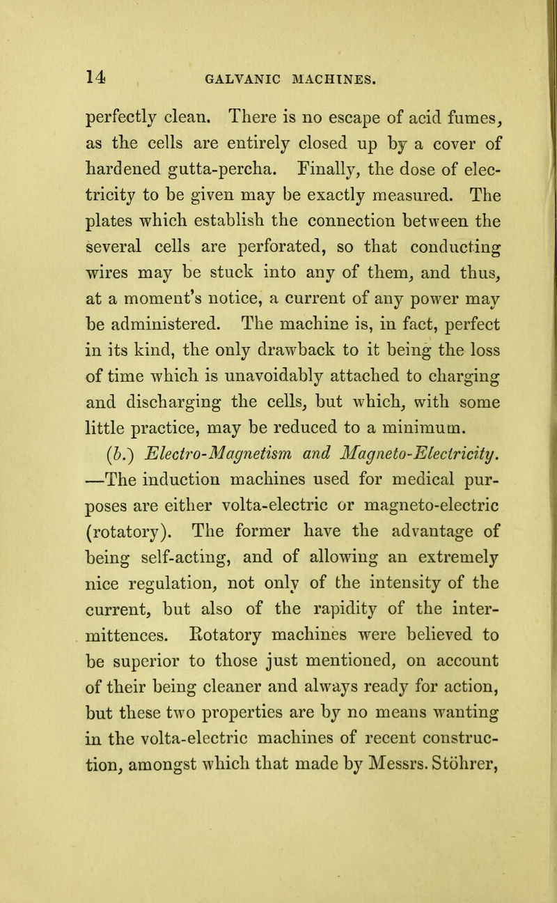 perfectly clean. There is no escape of acid fumes, as the cells are entirely closed up by a cover of hardened gutta-percha. Finally, the dose of elec- tricity to be given may be exactly measured. The plates which establish the connection between the several cells are perforated, so that conducting wires may be stuck into any of them, and thus, at a moment's notice, a current of any power may be administered. The machine is, in fact, perfect in its kind, the only drawback to it being the loss of time which is unavoidably attached to charging and discharging the cells, but which, with some little practice, may be reduced to a minimum. (&.) Electro-Magnetism and Magneto-Electricity. —The induction machines used for medical pur- poses are either volta-electric or magneto-electric (rotatory). The former have the advantage of being self-acting, and of allowing an extremely nice regulation, not only of the intensity of the current, but also of the rapidity of the inter- mittences. Kotatory machines were believed to be superior to those just mentioned, on account of their being cleaner and always ready for action, but these two properties are by no means wanting in the volta-electric machines of recent construc- tion, amongst which that made by Messrs. Stohrer,