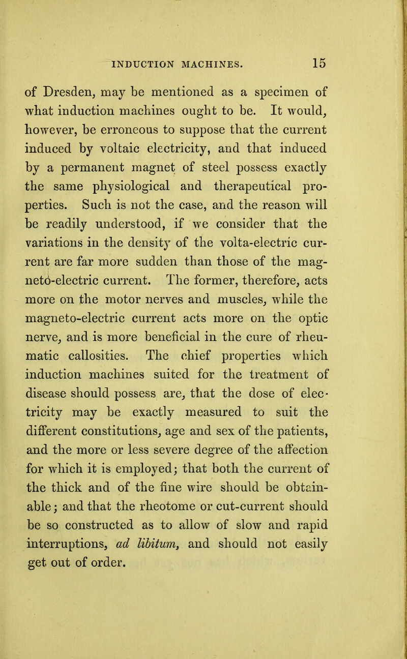 of Dresden, may be mentioned as a specimen of what induction machines ought to be. It would, however, be erroneous to suppose that the current induced by voltaic electricity, and that induced by a permanent magnet of steel possess exactly the same physiological and therapeutical pro- perties. Such is not the case, and the reason will be readily understood, if we consider that the variations in the density of the volta-electric cur- rent are far more sudden than those of the mag- neto-electric current. The former, therefore, acts more on the motor nerves and muscles, while the magneto-electric current acts more on the optic nerve, and is more beneficial in the cure of rheu- matic callosities. The chief properties which induction machines suited for the treatment of disease should possess are, that the dose of elec- tricity may be exactly measured to suit the different constitutions, age and sex of the patients, and the more or less severe degree of the affection for which it is employed; that both the current of the thick and of the fine wire should be obtain- able ; and that the rheotome or cut-current should be so constructed as to allow of slow and rapid interruptions, ad libitum, and should not easily get out of order.