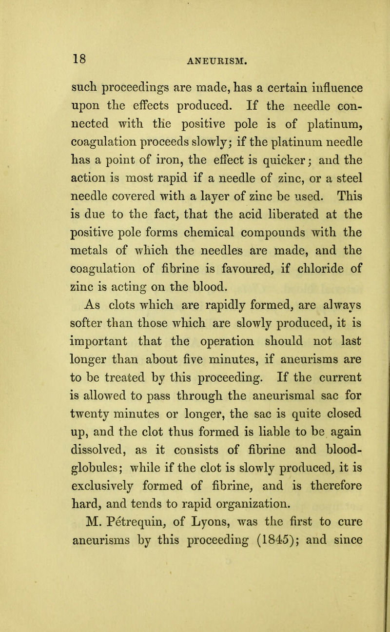 such proceedings are made, has a certain influence upon the effects produced. If the needle con- nected with the positive pole is of platinum, coagulation proceeds slowly; if the platinum needle has a point of iron, the effect is quicker; and the action is most rapid if a needle of zinc, or a steel needle covered with a layer of zinc be used. This is due to the fact, that the acid liberated at the positive pole forms chemical compounds with the metals of which the needles are made, and the coagulation of fibrine is favoured, if chloride of zinc is acting on the blood. As clots which are rapidly formed, are always softer than those which are slowly produced, it is important that the operation should not last longer than about five minutes, if aneurisms are to be treated by this proceeding. If the current is allowed to pass through the aneurismal sac for twenty minutes or longer, the sac is quite closed up, and the clot thus formed is liable to be again dissolved, as it consists of fibrine and blood- globules ; while if the clot is slowly produced, it is exclusively formed of fibrine, and is therefore hard, and tends to rapid organization. M. Petrequin, of Lyons, was the first to cure aneurisms by this proceeding (1845); and since