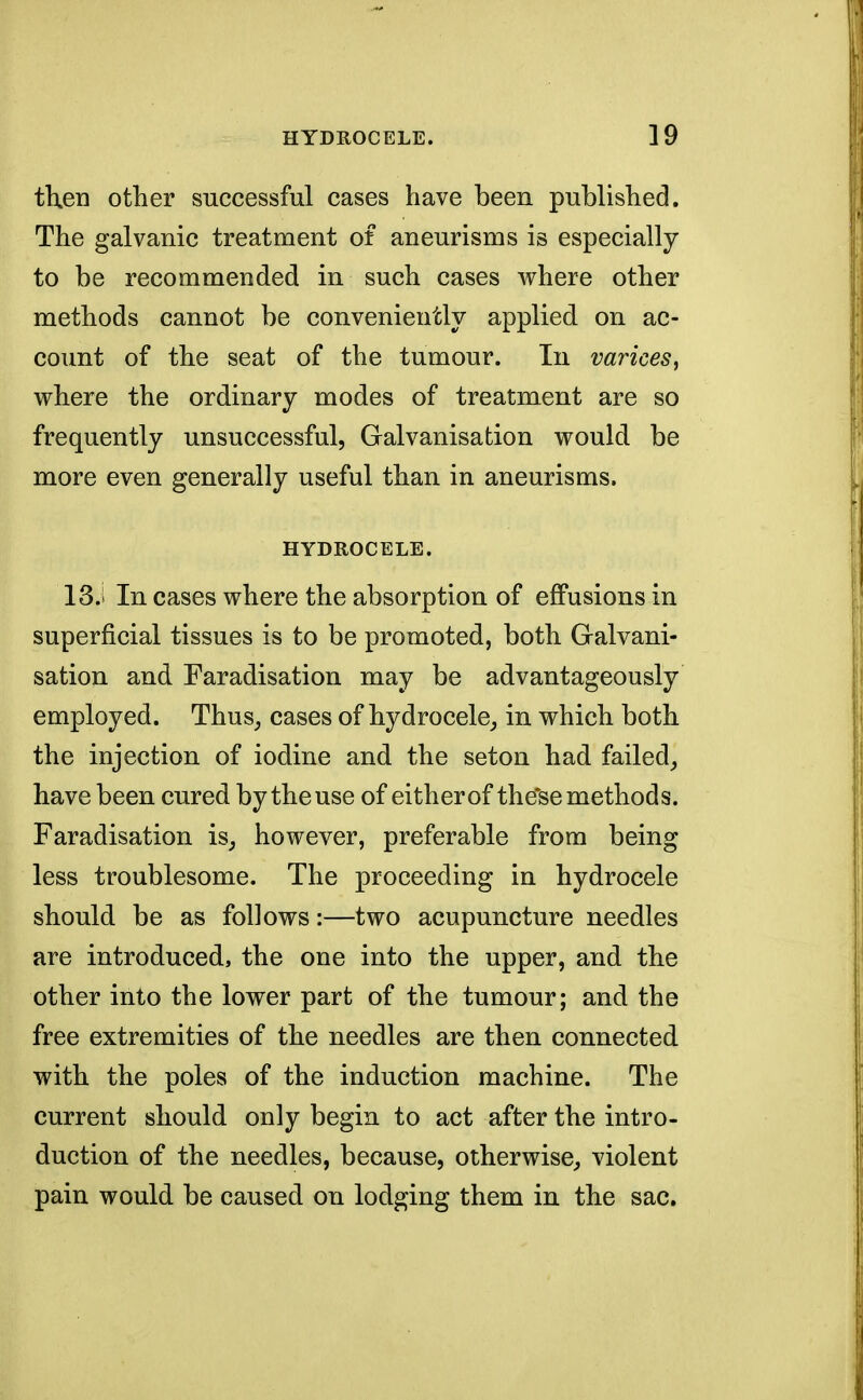 then other successful cases have been published. The galvanic treatment of aneurisms is especially to be recommended in such cases where other methods cannot be conveniently applied on ac- count of the seat of the tumour. In varices^ where the ordinary modes of treatment are so frequently unsuccessful, Galvanisation would be more even generally useful than in aneurisms. HYDROCELE. 13.1 In cases where the absorption of effusions in superficial tissues is to be promoted, both Galvani- sation and Faradisation may be advantageously employed. Thus, cases of hydrocele, in which both the injection of iodine and the seton had failed, have been cured by the use of either of these methods. Faradisation is, however, preferable from being less troublesome. The proceeding in hydrocele should be as follows:—two acupuncture needles are introduced, the one into the upper, and the other into the lower part of the tumour; and the free extremities of the needles are then connected with the poles of the induction machine. The current should only begin to act after the intro- duction of the needles, because, otherwise, violent pain would be caused on lodging them in the sac.