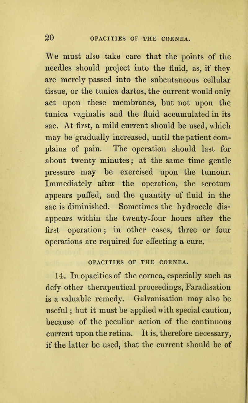 We must also take care that the points of the needles should project into the fluid, as, if they are merely passed into the subcutaneous cellular tissue, or the tunica dartos, the current would only act upon these membranes, but not upon the tunica vaginalis and the fluid accumulated in its sac. At first, a mild current should be used, which may be gradually increased, until the patient com- plains of pain. The operation should last for about twenty minutes; at the same time gentle pressure may be exercised upon the tumour. Immediately after the operation, the scrotum appears puffed, and the quantity of fluid in the sac is diminished. Sometimes the hydrocele dis- appears within the twenty-four hours after the first operation; in other cases, three or four operations are required for effecting a cure. OPACITIES OF THE CORNEA. 14. In opacities of the cornea, especially such as defy other therapeutical proceedings, Faradisation is a valuable remedy. Galvanisation may also be useful; but it must be applied with special caution, because of the peculiar action of the continuous current upon the retina. It is, therefore necessary, if the latter be used, that the current should be of