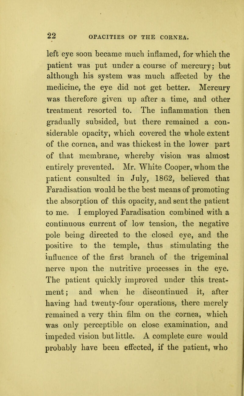 left eye soon became much inflamed, for which the patient was put under a course of mercury; but although his system was much affected by the medicine, the eye did not get better. Mercury was therefore given up after a time, and other treatment resorted to. The inflammation then gradually subsided, but there remained a con- siderable opacity, which covered the whole extent of the cornea, and was thickest in the lower part of that membrane, whereby vision was almost entirely prevented. Mr. White Cooper, whom the patient consulted in July, 1862, believed that Faradisation would be the best means of promoting the absorption of this opacity, and sent the patient to me. I employed Faradisation combined with a continuous current of low tension, the negative pole being directed to the closed eye, and the positive to the temple, thus stimulating the influence of the first branch of the trigeminal nerve upon the nutritive processes in the eye. The patient quickly improved under this treat- ment ; and when he discontinued it, after having had twenty-four operations, there merely remained a very thin film on the cornea, which was only perceptible on close examination, and impeded vision but little. A complete cure would probably have been effected, if the patient, who