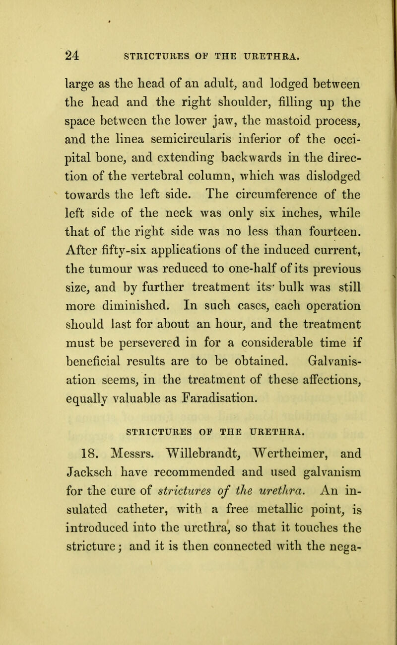 large as the head of an adult, and lodged between the head and the right shoulder, filling up the space between the lower jaw, the mastoid process, and the linea semicircularis inferior of the occi- pital bone, and extending backwards in the direc- tion of the vertebral column, which was dislodged towards the left side. The circumference of the left side of the neck was only six inches, while that of the right side was no less than fourteen. After fifty-six applications of the induced current, the tumour w as reduced to one-half of its previous size, and by further treatment its' bulk was still more diminished. In such cases, each operation should last for about an hour, and the treatment must be persevered in for a considerable time if beneficial results are to be obtained. Galvanis- ation seems, in the treatment of these affections, equally valuable as Faradisation. STRICTURES OF THE URETHRA. 18. Messrs. Willebrandt, Wertheimer, and Jacksch have recommended and used galvanism for the cure of strictures of the urethra. An in- sulated catheter, with a free metallic point, is introduced into the urethra, so that it touches the stricture; and it is then connected with the nega-