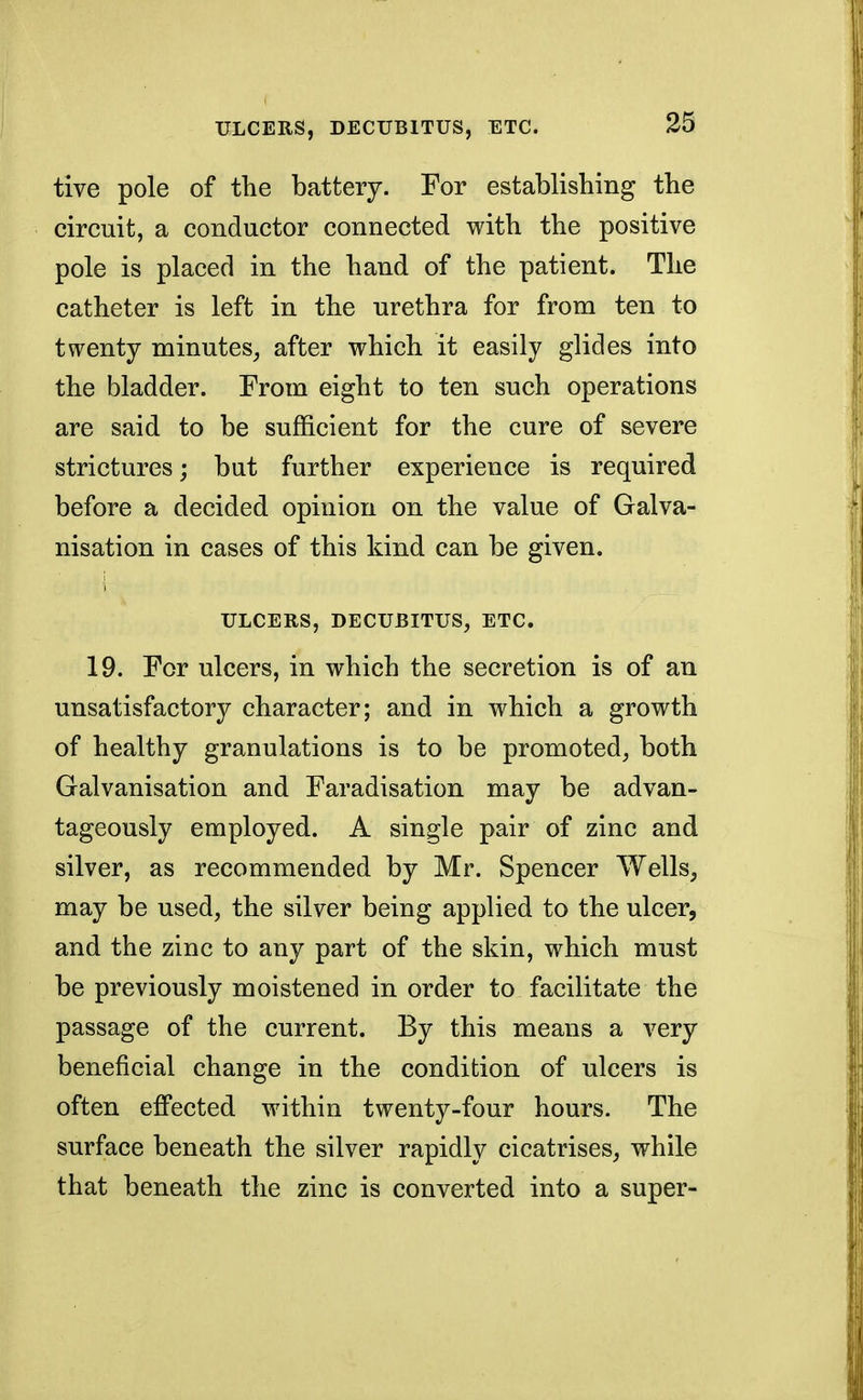 tive pole of the battery. For establishing the circuit, a conductor connected with the positive pole is placed in the hand of the patient. The catheter is left in the urethra for from ten to twenty minutes, after which it easily glides into the bladder. From eight to ten such operations are said to be sufficient for the cure of severe strictures; but further experience is required before a decided opinion on the value of Galva- nisation in cases of this kind can be given. ULCERS, DECUBITUS, ETC. 19. For ulcers, in which the secretion is of an unsatisfactory character; and in which a growth of healthy granulations is to be promoted, both Galvanisation and Faradisation may be advan- tageously employed. A single pair of zinc and silver, as recommended by Mr. Spencer Wells, may be used, the silver being applied to the ulcer, and the zinc to any part of the skin, which must be previously moistened in order to facilitate the passage of the current. By this means a very beneficial change in the condition of ulcers is often effected within twenty-four hours. The surface beneath the silver rapidly cicatrises, while that beneath the zinc is converted into a super-