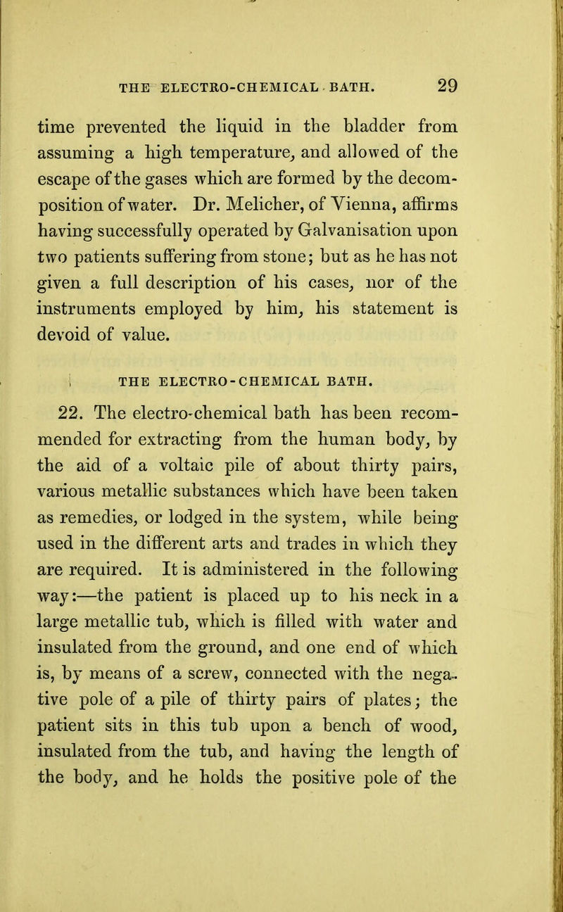 time prevented the liquid in the bladder from assuming a high temperature, and allowed of the escape of the gases which are formed by the decom- position of water. Dr. Melicher, of Vienna, affirms having successfully operated by Galvanisation upon two patients suffering from stone; but as he has not given a full description of his cases, nor of the instruments employed by him, his statement is devoid of value. 1 THE ELECTRO-CHEMICAL BATH. 22. The electro-chemical bath has been recom- mended for extracting from the human body, by the aid of a voltaic pile of about thirty pairs, various metallic substances which have been taken as remedies, or lodged in the system, while being used in the different arts and trades in which they are required. It is administered in the following way:—the patient is placed up to his neck in a large metallic tub, which is filled with water and insulated from the ground, and one end of which is, by means of a screw, connected with the nega- tive pole of a pile of thirty pairs of plates; the patient sits in this tub upon a bench of wood, insulated from the tub, and having the length of the body, and he holds the positive pole of the