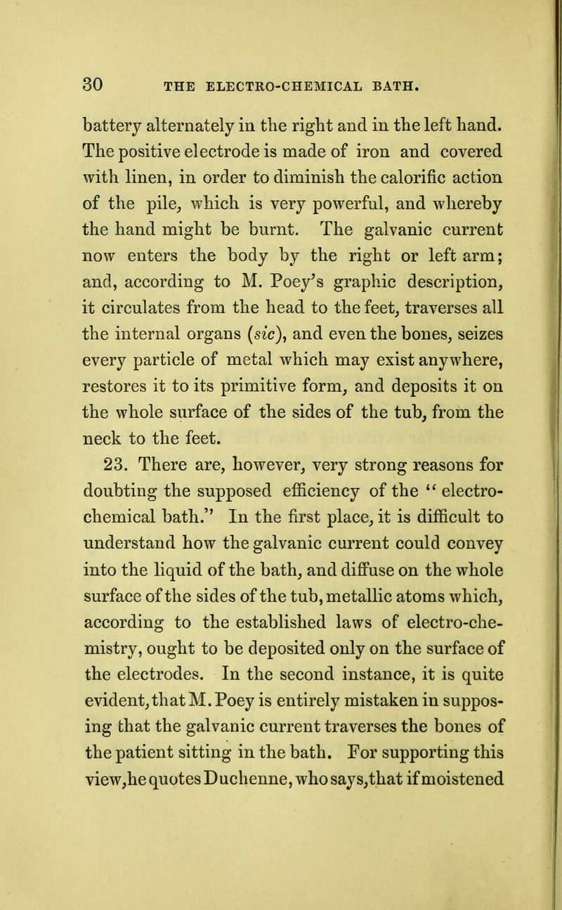 battery alternately in the right and in the left hand. The positive electrode is made of iron and covered with linen, in order to diminish the calorific action of the pile, which is very powerful, and whereby the hand might be burnt. The galvanic current now enters the body by the right or left arm; and, according to M. Poey's graphic description, it circulates from the head to the feet, traverses all the internal organs (sic), and even the bones, seizes every particle of metal which may exist anywhere, restores it to its primitive form, and deposits it on the whole surface of the sides of the tub, from the neck to the feet. 23. There are, however, very strong reasons for doubting the supposed efficiency of the  electro- chemical bath.'' In the first place, it is difficult to understand how the galvanic current could convey into the liquid of the bath, and diffuse on the whole surface of the sides of the tub, metallic atoms which, according to the established laws of electro-che- mistry, ought to be deposited only on the surface of the electrodes. In the second instance, it is quite evident, that M.Poey is entirely mistaken in suppos- ing that the galvanic current traverses the bones of the patient sitting in the bath. For supporting this view,he quotes Duchenne, who says, that if moistened