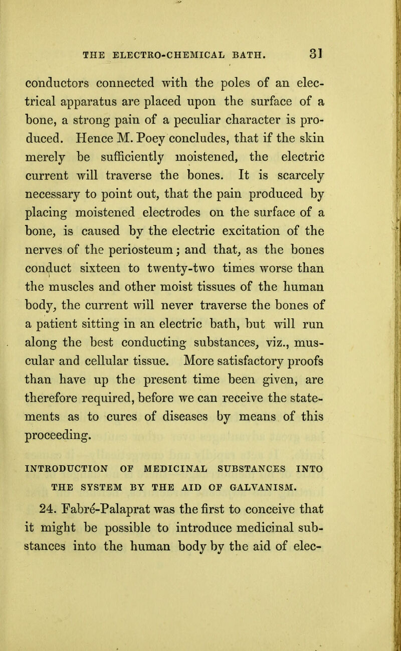 conductors connected with the poles of an elec- trical apparatus are placed upon the surface of a bone, a strong pain of a peculiar character is pro- duced. Hence M. Poey concludes, that if the skin merely be sufficiently moistened, the electric current will traverse the bones. It is scarcely necessary to point out, that the pain produced by placing moistened electrodes on the surface of a bone, is caused by the electric excitation of the nerves of the periosteum; and that, as the boues conduct sixteen to twenty-two times worse than the muscles and other moist tissues of the human body, the current will never traverse the bones of a patient sitting in an electric bath, but will run along the best conducting substances, viz., mus- cular and cellular tissue. More satisfactory proofs than have up the present time been given, are therefore required, before we can receive the state- ments as to cures of diseases by means of this proceeding. INTRODUCTION OF MEDICINAL SUBSTANCES INTO THE SYSTEM BY THE AID OF GALVANISM. 24. Fabre-Palaprat was the first to conceive that it might be possible to introduce medicinal sub- stances into the human body by the aid of elec-