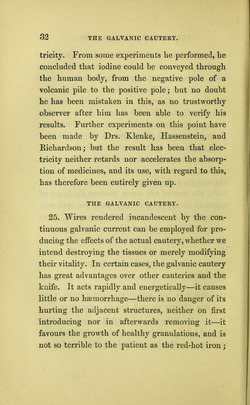 tricity. From some experiments he performed, he concluded that iodine could be conveyed through the human body, from the negative pole of a volcanic pile to the positive pole; but no doubt he has been mistaken in this, as no trustworthy observer after him has been able to verify his results. Further experiments on this point have been made by Drs. Klenke, Hassenstein, and Richardson; but the result has been that elec- tricity neither retards nor accelerates the absorp- tion of medicines, and its use, with regard to this, has therefore been entirely given up. THE GALVANIC CAUTERY. 25. Wires rendered incandescent by the con- tinuous galvanic current can be employed for pro- ducing the effects of the actual cautery, whether we intend destroying the tissues or merely modifying their vitality. In certain cases, the galvanic cautery has great advantages over other cauteries and the knife. It acts rapidly and energetically—it causes little or no haemorrhage—there is no danger of its hurting the adjacent structures, neither on first introducing nor in afterwards removing it—it favours the growth of healthy granulations, and is not so terrible to the patient as the red-hot iron;