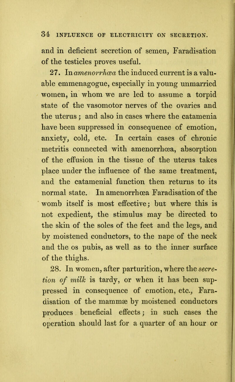 and in deficient secretion of semen, Faradisation of the testicles proves useful. 27. In amenorrhcea the induced current is a valu- able emnienagogue, especially in young unmarried women, in whom we are led to assume a torpid state of the vasomotor nerves of the ovaries and the uterus ; and also in cases where the catamenia have been suppressed in consequence of emotion, anxiety, cold, etc. In certain cases of chronic metritis connected with amenorrhoea, absorption of the effusion in the tissue of the uterus takes place under the influence of the same treatment, and the catamenial function then returns to its normal state. In amenorrhoea Faradisation of the womb itself is most effective; but where this is not expedient, the stimulus may be directed to the skin of the soles of the feet and the legs, and by moistened conductors, to the nape of the neck and the os pubis, as well as to the inner surface of the thighs. 28. In women, after parturition, where the secre- tion of milk is tardy, or when it has been sup- pressed in consequence of emotion, etc., Fara- disation of the mammae by moistened conductors produces beneficial effects; in such cases the operation should last for a quarter of an hour or