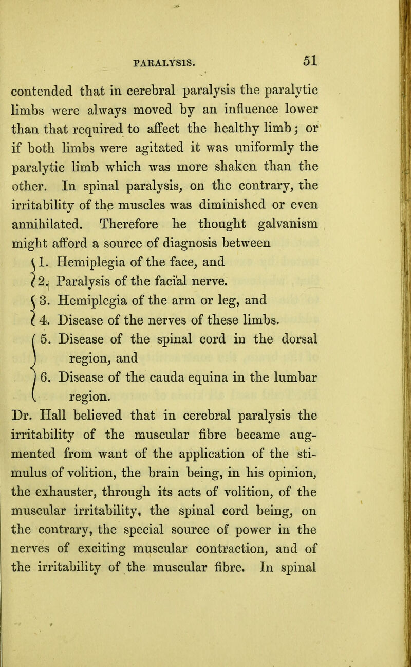 contended that in cerebral paralysis the paralytic limbs were always moved by an influence lower than that required to affect the healthy limb; or if both limbs were agitated it was uniformly the paralytic limb which was more shaken than the other. In spinal paralysis, on the contrary, the irritability of the muscles was diminished or even annihilated. Therefore he thought galvanism might afford a source of diagnosis between U. Hemiplegia of the face, and (2,1 Paralysis of the facial nerve.  3. Hemiplegia of the arm or leg, and 4. Disease of the nerves of these limbs. 5. Disease of the spinal cord in the dorsal region, and 6. Disease of the cauda equina in the lumbar region. Dr. Hall believed that in cerebral paralysis the irritability of the muscular fibre became aug- mented from want of the application of the sti- mulus of volition, the brain being, in his opinion, the exhauster, through its acts of volition, of the muscular irritability, the spinal cord being, on the contrary, the special source of power in the nerves of exciting muscular contraction, and of the irritability of the muscular fibre. In spinal