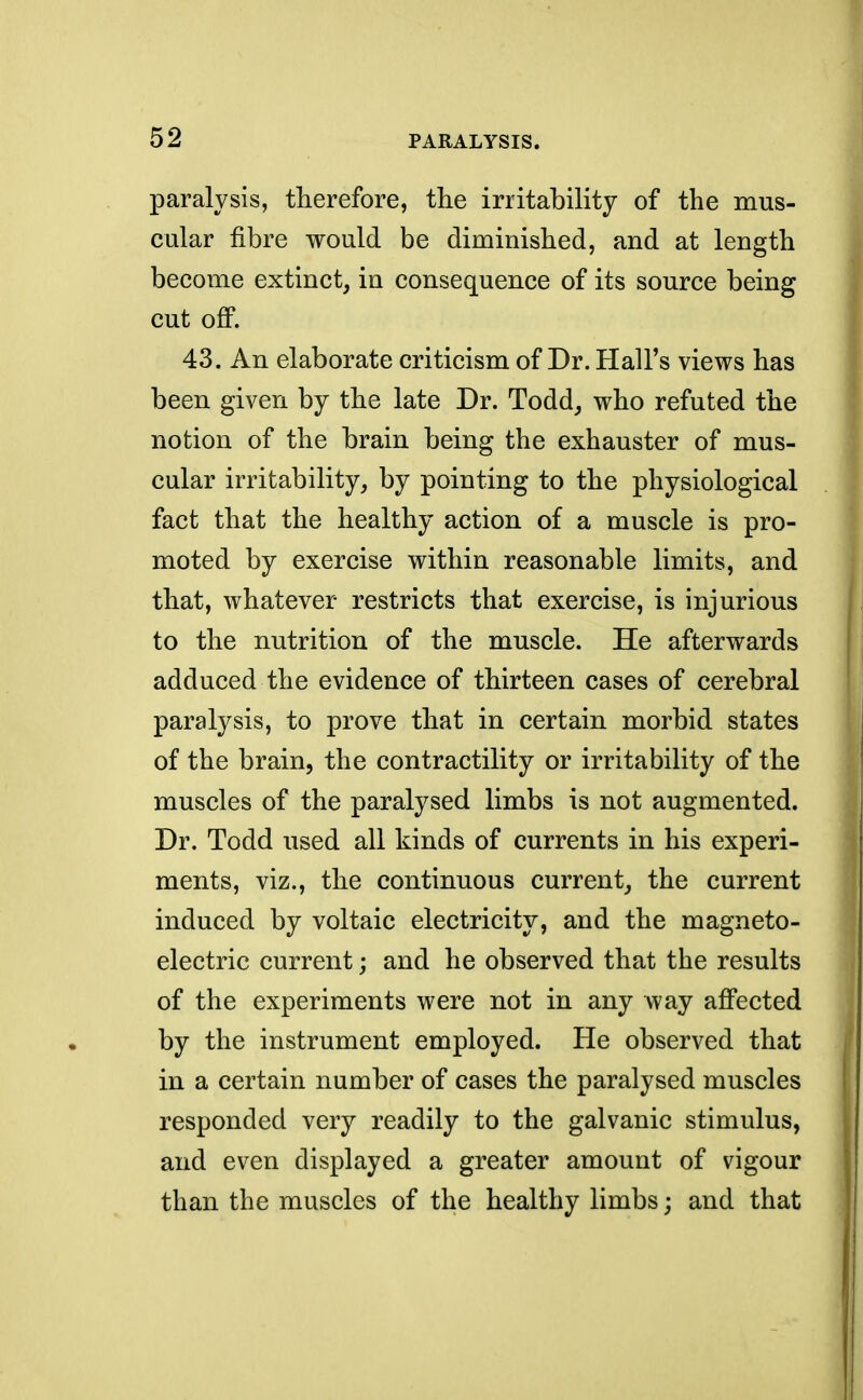 paralysis, therefore, the irritability of the mus- cular fibre would be diminished, and at length become extinct, in consequence of its source being cut off. 43. An elaborate criticism of Dr. Hall's views has been given by the late Dr. Todd, who refuted the notion of the brain being the exhauster of mus- cular irritability, by pointing to the physiological fact that the healthy action of a muscle is pro- moted by exercise within reasonable limits, and that, whatever restricts that exercise, is injurious to the nutrition of the muscle. He afterwards adduced the evidence of thirteen cases of cerebral paralysis, to prove that in certain morbid states of the brain, the contractility or irritability of the muscles of the paralysed limbs is not augmented. Dr. Todd used all kinds of currents in his experi- ments, viz., the continuous current, the current induced by voltaic electricity, and the magneto- electric current; and he observed that the results of the experiments were not in any way affected by the instrument employed. He observed that in a certain number of cases the paralysed muscles responded very readily to the galvanic stimulus, and even displayed a greater amount of vigour than the muscles of the healthy limbs; and that