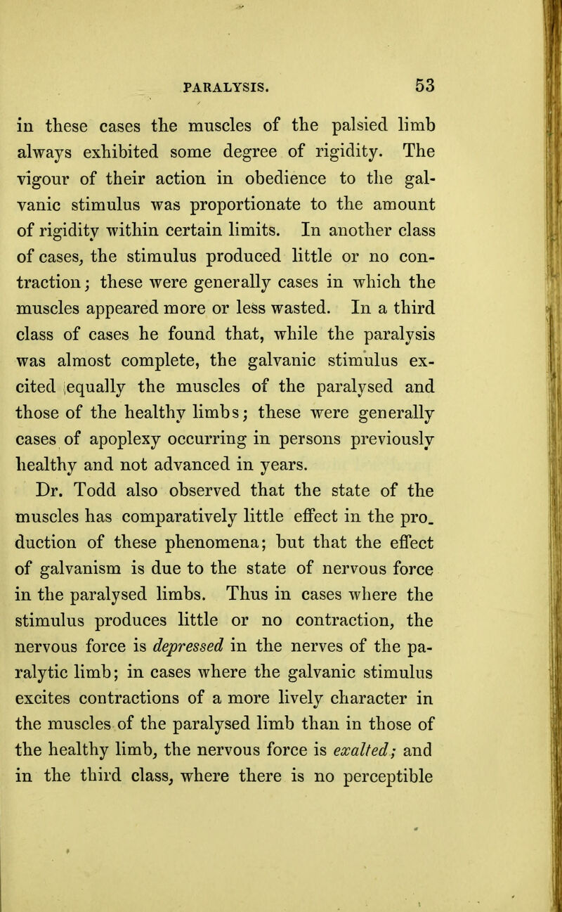 in these cases the muscles of the palsied limb always exhibited some degree of rigidity. The vigour of their action in obedience to the gal- vanic stimulus was proportionate to the amount of rigidity within certain limits. In another class of cases, the stimulus produced little or no con- traction ; these were generally cases in which the muscles appeared more or less wasted. In a third class of cases he found that, while the paralysis was almost complete, the galvanic stimulus ex- cited equally the muscles of the paralysed and those of the healthy limbs; these were generally cases of apoplexy occurring in persons previously healthy and not advanced in years. Dr. Todd also observed that the state of the muscles has comparatively little effect in the pro. duction of these phenomena; but that the effect of galvanism is due to the state of nervous force in the paralysed limbs. Thus in cases where the stimulus produces little or no contraction, the nervous force is depressed in the nerves of the pa- ralytic limb; in cases where the galvanic stimulus excites contractions of a more lively character in the muscles of the paralysed limb than in those of the healthy limb, the nervous force is exalted; and in the third class, where there is no perceptible