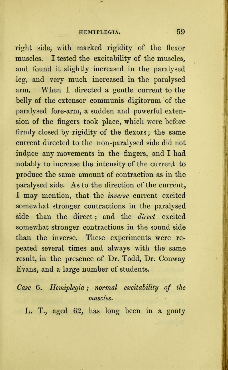 right side, with marked rigidity of the flexor muscles. I tested the excitability of the muscles, and found it slightly increased in the paralysed leg, and very much increased in the paralysed arm. When I directed a gentle current to the belly of the extensor communis digitorum of the paralysed fore-arm, a sudden and powerful exten- sion of the fingers took place, which were before firmly closed by rigidity of the flexors; the same current directed to the non-paralysed side did not induce any movements in the fingers, and I had notably to increase the intensity of the current to produce the same amount of contraction as in the paralysed side. As to the direction of the current, I may mention, that the inverse current excited somewhat stronger contractions in the paralysed side than the direct; and the direct excited somewhat stronger contractions in the sound side than the inverse. These experiments were re- peated several times and always with the same result, in the presence of Dr. Todd, Dr. Conway Evans, and a large number of students. Case 6. Hemiplegia; normal excitability of the muscles. L. T., aged 62, has long been in a gouty