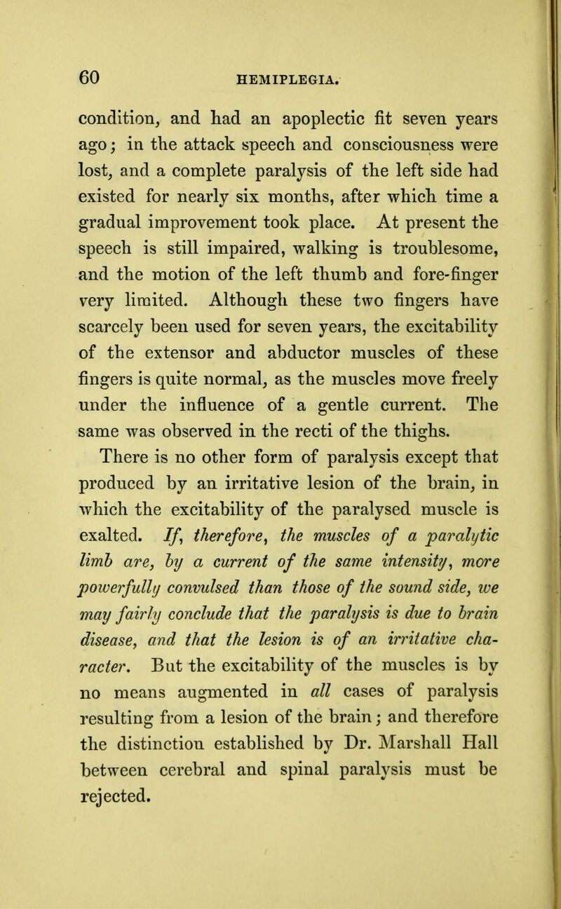 condition, and had an apoplectic fit seven years ago; in the attack speech and consciousness were lost, and a complete paralysis of the left side had existed for nearly six months, after which time a gradual improvement took place. At present the speech is still impaired, walking is troublesome, and the motion of the left thumb and fore-finger very limited. Although these two fingers have scarcely been used for seven years, the excitability of the extensor and abductor muscles of these fingers is quite normal, as the muscles move freely under the influence of a gentle current. The same was observed in the recti of the thighs. There is no other form of paralysis except that produced by an irritative lesion of the brain, in which the excitability of the paralysed muscle is exalted. If, therefore, the muscles of a paralytic limb are, by a current of the same intensity, more powerfully convulsed than those of the sound side, we may fairly conclude that the paralysis is due to brain disease, and that the lesion is of an irritative cha- racter. But the excitability of the muscles is by no means augmented in all cases of paralysis resulting from a lesion of the brain; and therefore the distinction established by Dr. Marshall Hall between cerebral and spinal paralysis must be rejected.