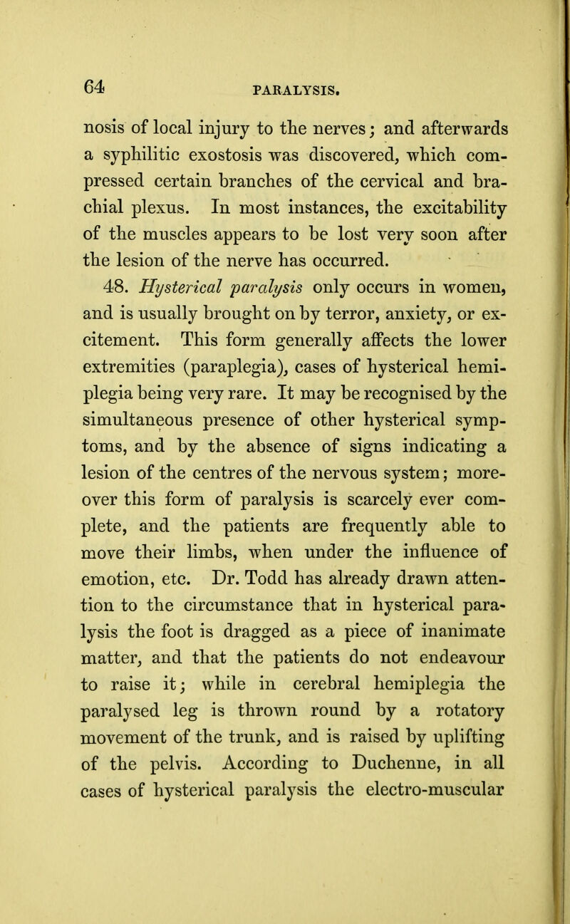 nosis of local injury to the nerves; and afterwards a syphilitic exostosis was discovered, which com- pressed certain branches of the cervical and bra- chial plexus. In most instances, the excitability of the muscles appears to be lost very soon after the lesion of the nerve has occurred. 48. Hysterical paralysis only occurs in women, and is usually brought on by terror, anxiety, or ex- citement. This form generally affects the lower extremities (paraplegia), cases of hysterical hemi- plegia being very rare. It may be recognised by the simultaneous presence of other hysterical symp- toms, and by the absence of signs indicating a lesion of the centres of the nervous system; more- over this form of paralysis is scarcely ever com- plete, and the patients are frequently able to move their limbs, when under the influence of emotion, etc. Dr. Todd has already drawn atten- tion to the circumstance that in hysterical para- lysis the foot is dragged as a piece of inanimate matter, and that the patients do not endeavour to raise it; while in cerebral hemiplegia the paralysed leg is thrown round by a rotatory movement of the trunk, and is raised by uplifting of the pelvis. According to Duchenne, in all cases of hysterical paralysis the electro-muscular