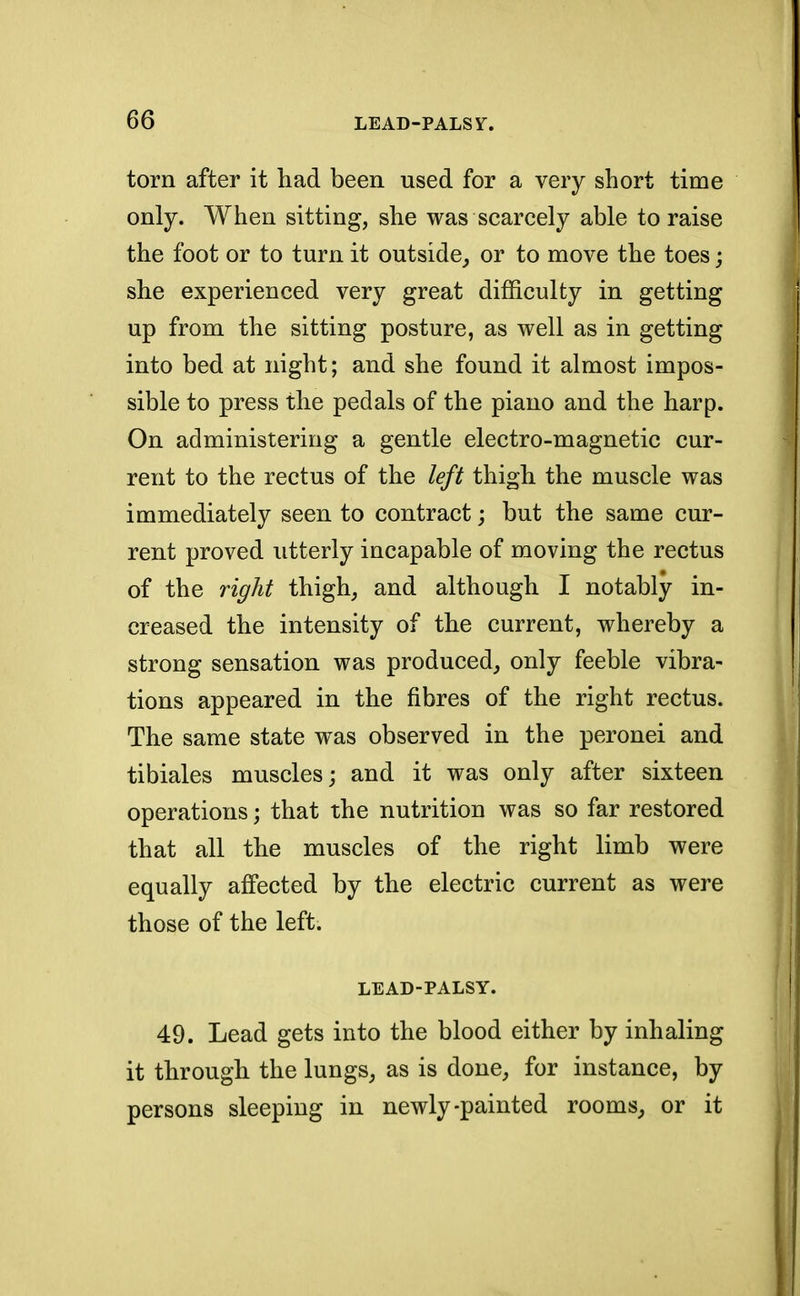 torn after it had been used for a very short time only. When sitting, she was scarcely able to raise the foot or to turn it outside, or to move the toes; she experienced very great difficulty in getting up from the sitting posture, as well as in getting into bed at night; and she found it almost impos- sible to press the pedals of the piano and the harp. On administering a gentle electro-magnetic cur- rent to the rectus of the left thigh the muscle was immediately seen to contract; but the same cur- rent proved utterly incapable of moving the rectus of the right thigh, and although I notably in- creased the intensity of the current, whereby a strong sensation was produced, only feeble vibra- tions appeared in the fibres of the right rectus. The same state was observed in the peronei and tibiales muscles; and it was only after sixteen operations; that the nutrition was so far restored that all the muscles of the right limb were equally affected by the electric current as were those of the left. LEAD-PALSY. 49. Lead gets into the blood either by inhaling it through the lungs, as is done, for instance, by persons sleeping in newly-painted rooms, or it