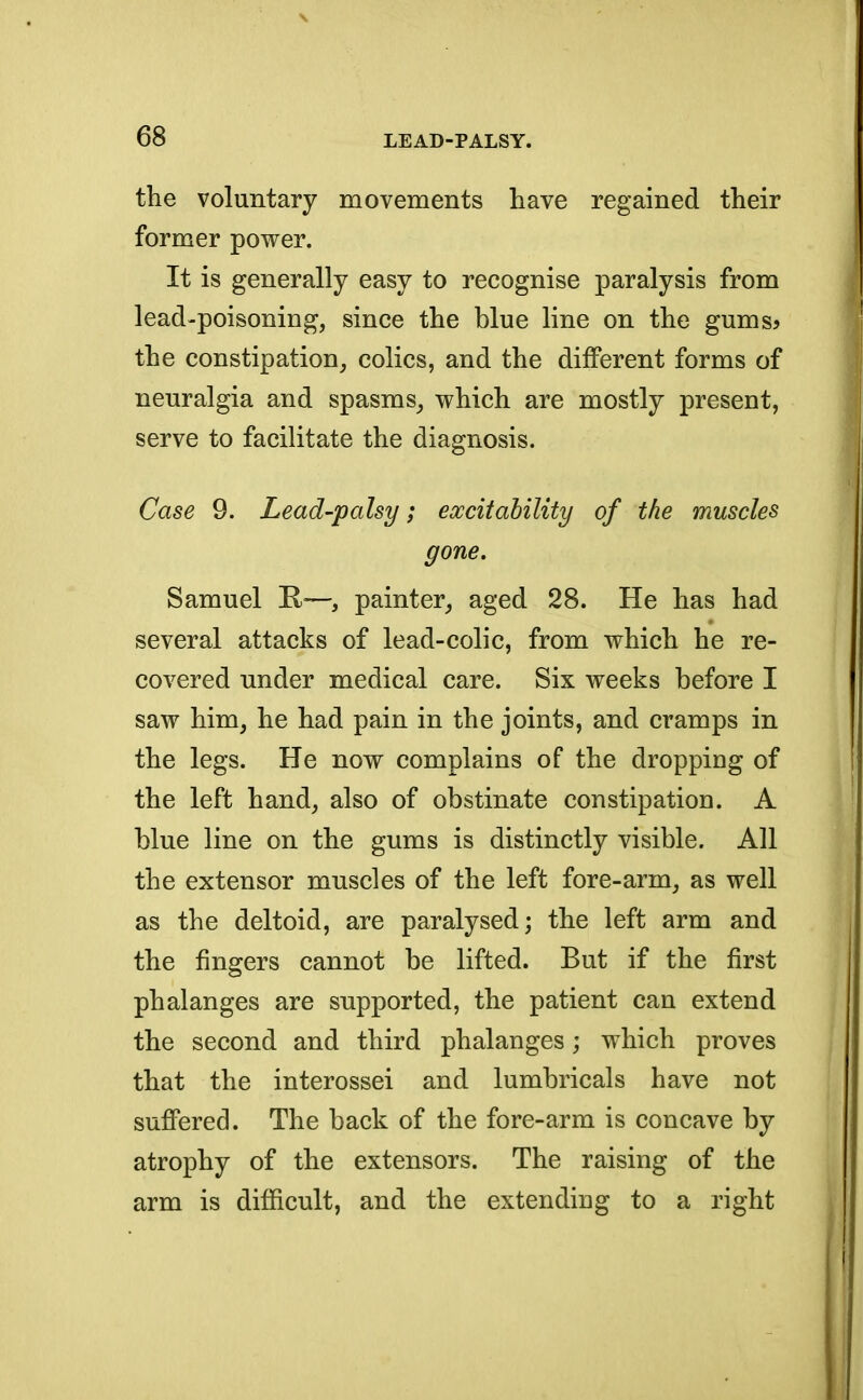 the voluntary movements have regained their former power. It is generally easy to recognise paralysis from lead-poisoning, since the blue line on the gums> the constipation, colics, and the different forms of neuralgia and spasms, which are mostly present, serve to facilitate the diagnosis. Case 9. Lead-palsy; excitability of the muscles gone. Samuel R—s painter, aged 28. He has had several attacks of lead-colic, from which he re- covered under medical care. Six weeks before I saw him, he had pain in the joints, and cramps in the legs. He now complains of the dropping of the left hand, also of obstinate constipation. A blue line on the gums is distinctly visible. All the extensor muscles of the left fore-arm, as well as the deltoid, are paralysed; the left arm and the fingers cannot be lifted. But if the first phalanges are supported, the patient can extend the second and third phalanges; which proves that the interossei and lumbricals have not suffered. The back of the fore-arm is concave by atrophy of the extensors. The raising of the arm is difficult, and the extending to a right
