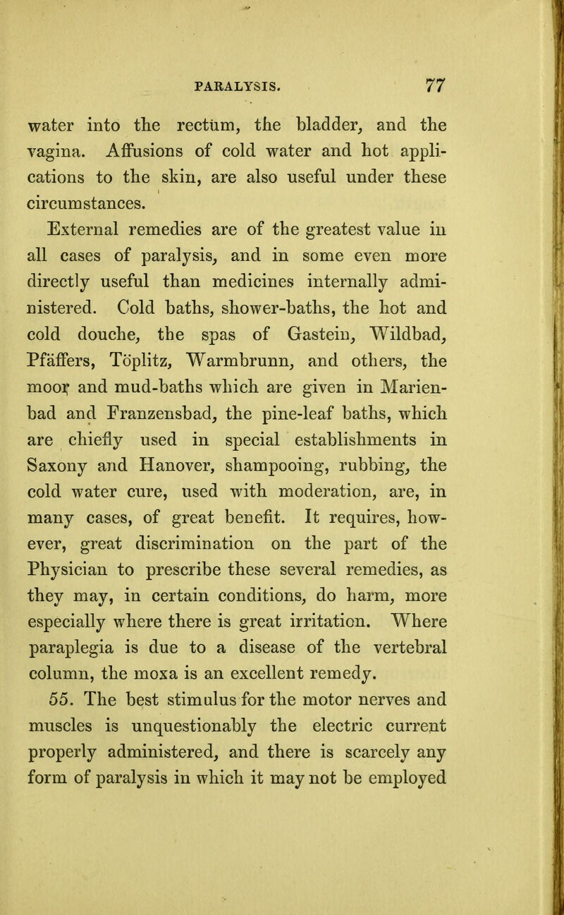 water into the rectum, the bladder, and the vagina. Affusions of cold water and hot appli- cations to the skin, are also useful under these circumstances. External remedies are of the greatest value in all cases of paralysis, and in some even more directly useful than medicines internally admi- nistered. Cold baths, shower-baths, the hot and cold douche, the spas of Gastein, Wildbad, Pfaffers, Toplitz, Warmbrunn, and others, the moor and mud-baths which are given in Marien- bad and Franzensbad, the pine-leaf baths, which are chiefly used in special establishments in Saxony and Hanover, shampooing, rubbing, the cold water cure, used with moderation, are, in many cases, of great benefit. It requires, how- ever, great discrimination on the part of the Physician to prescribe these several remedies, as they may, in certain conditions, do harm, more especially where there is great irritation. Where paraplegia is due to a disease of the vertebral column, the moxa is an excellent remedy. 55. The best stimulus for the motor nerves and muscles is unquestionably the electric current properly administered, and there is scarcely any form of paralysis in which it may not be employed