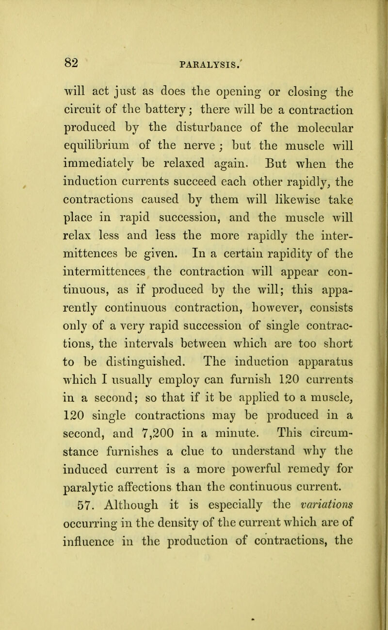 will act just as does the opening or closing the circuit of the battery; there will be a contraction produced by the disturbauce of the molecular equilibrium of the nerve ; but the muscle will immediately be relaxed again. But when the induction currents succeed each other rapidly, the contractions caused by them will likewise take place in rapid succession, and the muscle will relax less and less the more rapidly the inter- mittences be given. In a certain rapidity of the intermittences the contraction will appear con- tinuous, as if produced by the will; this appa- rently continuous contraction, however, consists only of a very rapid succession of single contrac- tions, the intervals between which are too short to be distinguished. The induction apparatus which I usually employ can furnish 120 currents in a second; so that if it be applied to a muscle, 120 single contractions may be produced in a second, and 7,200 in a minute. This circum- stance furnishes a clue to understand why the induced current is a more powerful remedy for paralytic affections than the continuous current. 57. Although it is especially the variations occurring in the density of the current which are of influence in the production of contractions, the