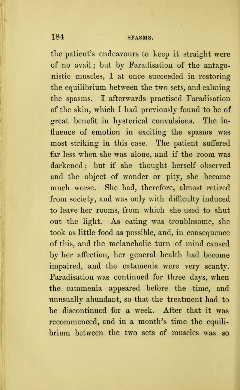 the patient's endeavours to keep it straight were of no avail; but by Faradisation of the antago- nistic muscles, I at once succeeded in restoring the equilibrium between the two sets, and calming the spasms. I afterwards practised Faradisation of the skin, which I had previously found to be of great benefit in hysterical convulsions. The in- fluence of emotion in exciting the spasms was most striking in this case. The patient suffered far less when she was alone, and if the room was darkened; but if she thought herself observed and the object of wonder or pity, she became much worse. She had, therefore, almost retired from society, and was only with difficulty induced to leave her rooms, from which she used to shut out the light. As eating was troublesome, she took as little food as possible, and, in consequence of this, and the melancholic turn of mind caused by her affection, her general health had become impaired, and the catamenia were very scanty. Faradisation was continued for three days, when the catamenia appeared before the time, and unusually abundant, so that the treatment had to be discontinued for a week. After that it was recommenced, and in a month's time the equili- brium between the two sets of muscles was so