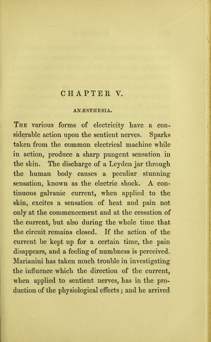 CHAPTER V. ANiESTHESIA. The various forms of electricity have a con- siderable action upon the sentient nerves. Sparks taken from the common electrical machine while in action, produce a sharp pungent sensation in the skin. The discharge of a Leyden jar through the human body causes a peculiar stunning sensation, known as the electric shock. A con- tinuous galvanic current, when applied to the skin, excites a sensation of heat and pain not only at the commencement and at the cessation of the current, but also during the whole time that the circuit remains closed. If the action of the current be kept up for a certain time, the pain disappears, and a feeling of numbness is perceived. Marianini has taken much trouble in investigating the influence which the direction of the current, when applied to sentient nerves, has in the pro- duction of the physiological effects; and he arrived