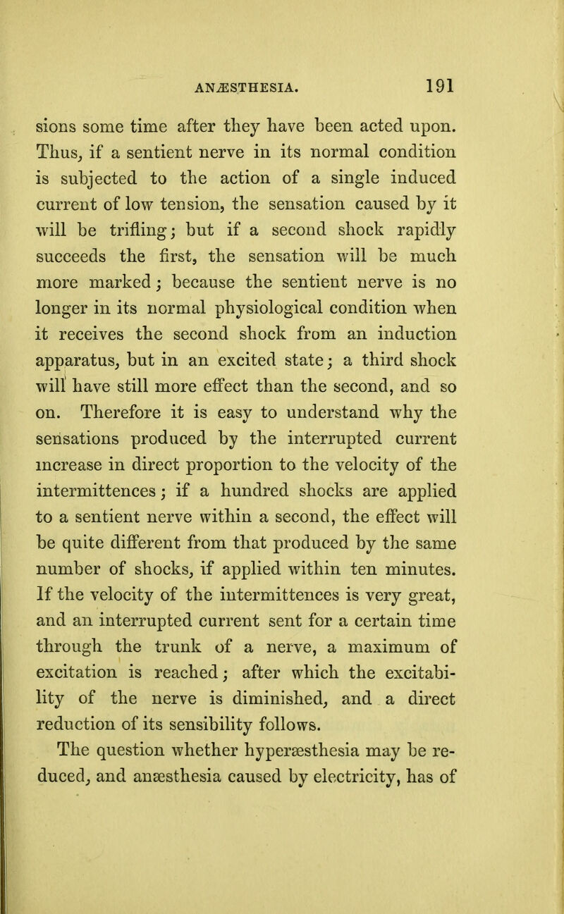 sions some time after they have been acted upon. Thus, if a sentient nerve in its normal condition is subjected to the action of a single induced current of low tension, the sensation caused by it will be trifling; but if a second shock rapidly succeeds the first, the sensation will be much more marked; because the sentient nerve is no longer in its normal physiological condition when it receives the second shock from an induction apparatus, but in an excited state; a third shock will have still more effect than the second, and so on. Therefore it is easy to understand why the sensations produced by the interrupted current increase in direct proportion to the velocity of the intermittences; if a hundred shocks are applied to a sentient nerve within a second, the effect will be quite different from that produced by the same number of shocks, if applied within ten minutes. If the velocity of the intermittences is very great, and an interrupted current sent for a certain time through the trunk of a nerve, a maximum of excitation is reached; after which the excitabi- lity of the nerve is diminished, and a direct reduction of its sensibility follows. The question whether hyperesthesia may be re- duced, and ansesthesia caused by electricity, has of