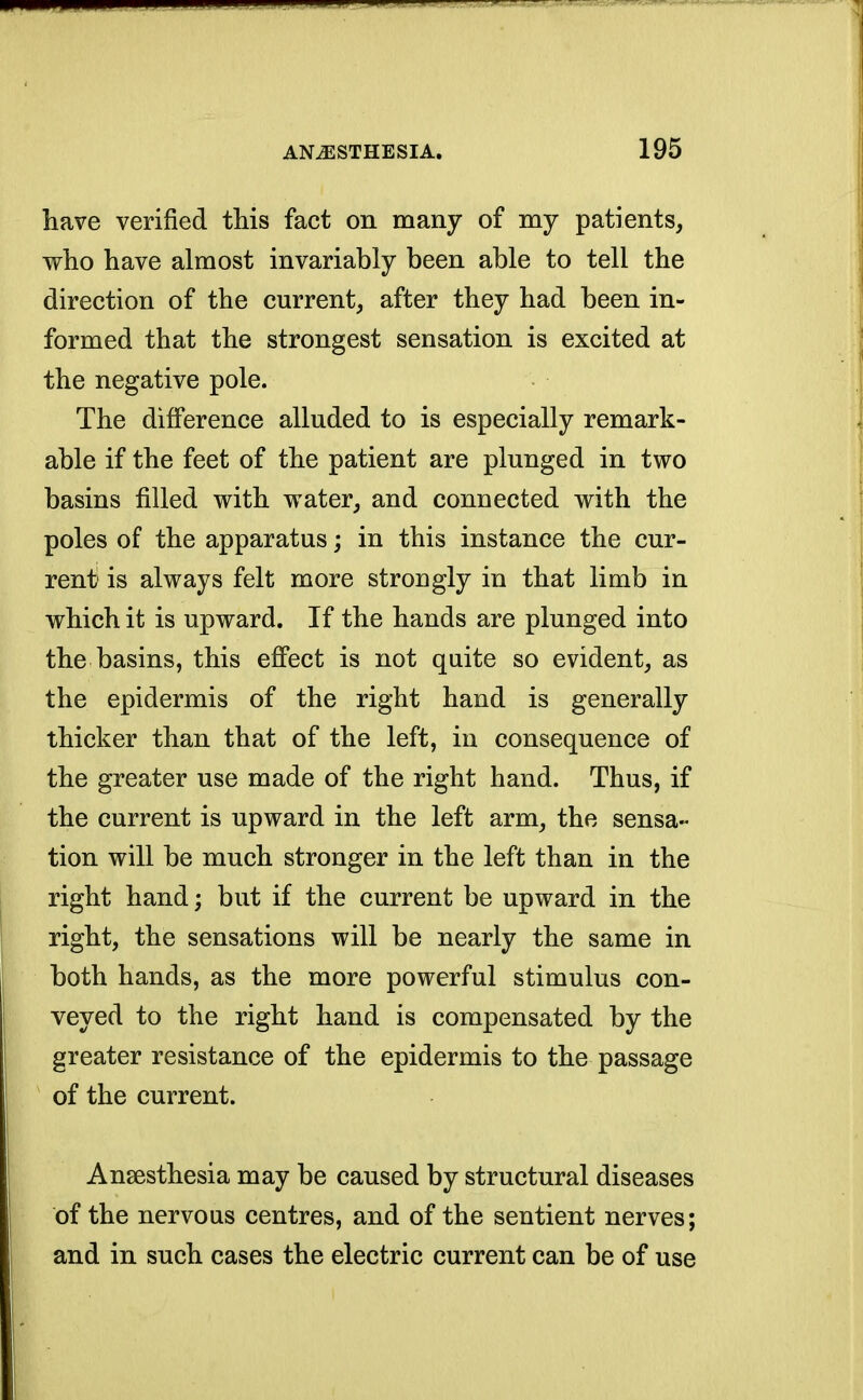 have verified this fact on many of my patients, who have almost invariably been able to tell the direction of the current, after they had been in- formed that the strongest sensation is excited at the negative pole. The difference alluded to is especially remark- able if the feet of the patient are plunged in two basins filled with water, and connected with the poles of the apparatus; in this instance the cur- rent' is always felt more strongly in that limb in which it is upward. If the hands are plunged into the basins, this effect is not quite so evident, as the epidermis of the right hand is generally thicker than that of the left, in consequence of the greater use made of the right hand. Thus, if the current is upward in the left arm, the sensa- tion will be much stronger in the left than in the right hand; but if the current be upward in the right, the sensations will be nearly the same in both hands, as the more powerful stimulus con- veyed to the right hand is compensated by the greater resistance of the epidermis to the passage of the current. Anaesthesia may be caused by structural diseases of the nervous centres, and of the sentient nerves; and in such cases the electric current can be of use