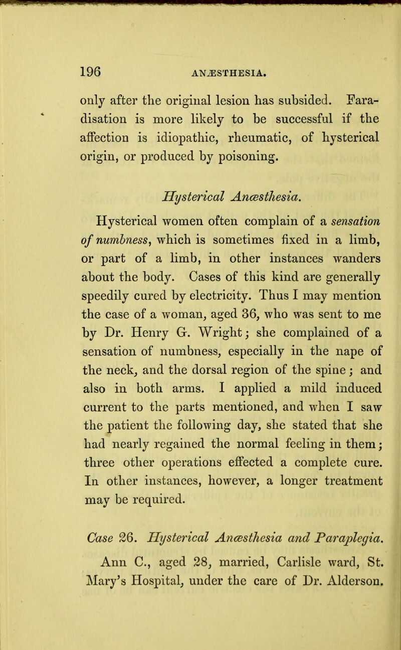 only after the original lesion has subsided. Fara- disation is more likely to be successful if the affection is idiopathic, rheumatic, of hysterical origin, or produced by poisoning. Hysterical Ancesihesia. Hysterical women often complain of a sensation of numbness, which is sometimes fixed in a limb, or part of a limb, in other instances wanders about the body. Cases of this kind are generally speedily cured by electricity. Thus I may mention the case of a woman, aged 36, who was sent to me by Dr. Henry G. Wright; she complained of a sensation of numbness, especially in the nape of the neck, and the dorsal region of the spine; and also in both arms. I applied a mild induced current to the parts mentioned, and when I saw the patient the following day, she stated that she had nearly regained the normal feeling in them; three other operations effected a complete cure. In other instances, however, a longer treatment may be required. Case 26. Hysterical Ancesthesia and Paraplegia. Ann C, aged 28, married, Carlisle ward, St. Mary's Hospital, under the care of Dr. Alderson.